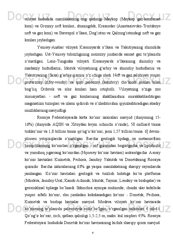 viloyat   hududida   mamlakatning   eng   qadimgi   Maykop   (Maykop   gaz-kondensat
koni)   va   Grozniy   neft   konlari,   shuningdek,   Krasnodar   (Anastasievsko-Troitskoye
neft va gaz koni) va Stavropol o‘lkasi, Dog‘iston va Qalmog‘istondagi neft va gaz
konlari joylashgan.
Yenisey-Anabar   viloyati   Krasnoyarsk   o‘lkasi   va   Yakutiyaning   shimolida
joylashgan.   Ust-Yenisey   tubsizligining   mezozoy   jinslarida   sanoat   gaz   to planishiʻ
o rnatilgan.   Leno-Tunguska   viloyati   Krasnoyarsk   o‘lkasining   shimoliy   va	
ʻ
markaziy   hududlarini,   Irkutsk   viloyatining   g‘arbiy   va   shimoliy   hududlarini   va
Yakutiyaning (Saxa) g‘arbiy qismini o‘z ichiga oladi. Neft va gaz salohiyati yuqori
proterozoy   (rifey-vendiy)   va   quyi   paleozoy   (kembriy)   cho‘kindi   jinslari   bilan
bog‘liq.   Ordovik   va   silur   konlari   ham   istiqbolli.   Viloyatning   o‘ziga   xos
xususiyatlari   -   neft   va   gaz   konlarining   shakllanishini   murakkablashtirgan
magmatizm tuzoqlari va ularni qidirish va o‘zlashtirishni qiyinlashtiradigan abadiy
muzliklarning mavjudligi.
Rossiya   Federatsiyasida   katta   ko‘mir   zaxiralari   mavjud   (dunyoning   15-
16%)   (dunyoda   AQSH   va   Xitoydan   keyin   uchinchi   o‘rinda),   50   milliard   tonna
toshko‘mir va 1,8 trillion tonna qo‘ng‘ir ko‘mir, jami 1,57 trillion tonna. 6] devon-
pliosen   yotqiziqlarida   o rnatilgan.   Barcha   geologik   tipdagi   va   metamorfizm	
ʻ
bosqichlarining   ko‘mirlari   o‘rganilgan   -   sof   gumusdan   bogxitgacha   va   liptobiolit
va yumshoq jigarrang ko‘mirdan (Nijnesey  ko‘mir havzasi)  antrasitgacha. Asosiy
ko‘mir   havzalari   Kuznetsk,   Pechora,   Janubiy   Yakutsk   va   Donetskning   Rossiya
qismidir.   Barcha   zahiralarning   63%   ga   yaqini   mamlakatning   sharqiy   rayonlarida
jamlangan.   Ko mir   havzalari   geologik   va   tuzilish   holatiga   ko ra   platforma	
ʻ ʻ
(Moskva, Janubiy-Ural, Kansk-Achinsk, Irkutsk, Taymir, Lenskiy va boshqalar) va
geosinklinal tiplarga bo linadi. Ikkinchisi ayniqsa muhimdir, chunki ular tarkibida	
ʻ
yuqori   sifatli   ko‘mir,   shu   jumladan   kokslanadigan   ko‘mir   -   Donetsk,   Pechora,
Kuznetsk   va   boshqa   havzalar   mavjud.   Moskva   viloyati   ko‘mir   havzasida
ko‘mirning   to‘planishi   paleozoyda   sodir   bo‘lgan;   o‘rganilgan   zahiralari   4   mlrd.t.
Qo‘ng‘ir ko‘mir, zich, qatlam qalinligi 1,5-2,5 m, maks. kul miqdori 45%. Rossiya
Federatsiyasi hududida Donetsk ko‘mir havzasining kichik sharqiy qismi mavjud.
9 