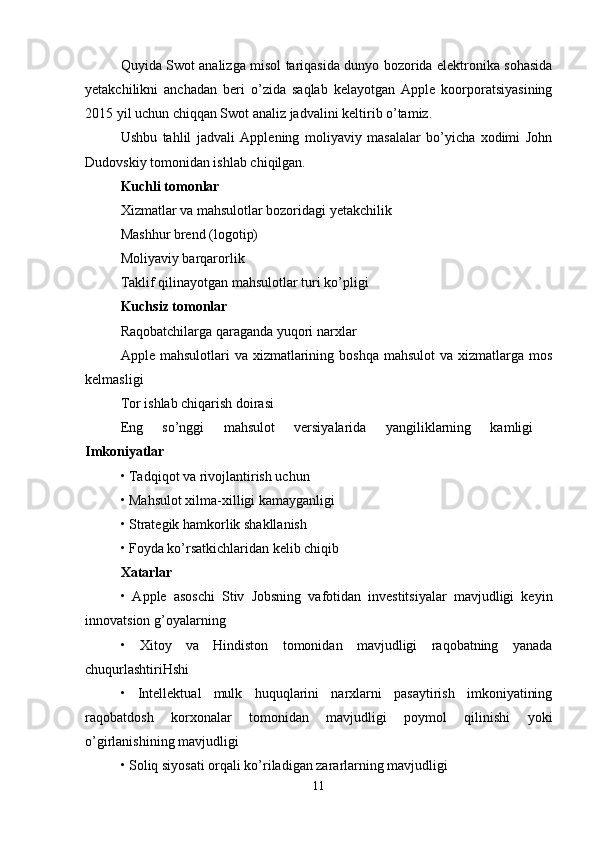 Quyida Swot analizga misol tariqasida dunyo bozorida elektronika sohasida
yetakchilikni   anchadan   beri   o’zida   saqlab   kelayotgan   Apple   koorporatsiyasining
2015 yil uchun chiqqan Swot analiz jadvalini keltirib o’tamiz.
Ushbu   tahlil   jadvali   Applening   moliyaviy   masalalar   bo’yicha   xodimi   John
Dudovskiy tomonidan ishlab chiqilgan. 
Kuchli tomonlar  
Xizmatlar va mahsulotlar bozoridagi yetakchilik
Mashhur brend (logotip) 
Moliyaviy barqarorlik
Taklif qilinayotgan mahsulotlar turi ko’pligi 
Kuchsiz tomonlar  
Raqobatchilarga qaraganda yuqori narxlar
Apple mahsulotlari   va  xizmatlarining  boshqa  mahsulot   va xizmatlarga  mos
kelmasligi 
Tor ishlab chiqarish doirasi
Eng   so’nggi   mahsulot   versiyalarida   yangiliklarning   kamligi  
Imkoniyatlar 
• Tadqiqot va rivojlantirish uchun 
• Mahsulot xilma-xilligi kamayganligi 
• Strategik hamkorlik shakllanish 
• Foyda ko’rsatkichlaridan kelib chiqib 
Xatarlar  
•   Apple   asoschi   Stiv   Jobsning   vafotidan   investitsiyalar   mavjudligi   keyin
innovatsion g’oyalarning
•   Xitoy   va   Hindiston   tomonidan   mavjudligi   raqobatning   yanada
chuqurlashtiriHshi 
•   Intellektual   mulk   huquqlarini   narxlarni   pasaytirish   imkoniyatining
raqobatdosh   korxonalar   tomonidan   mavjudligi   poymol   qilinishi   yoki
o’girlanishining mavjudligi
• Soliq siyosati orqali ko’riladigan zararlarning mavjudligi 
11 
