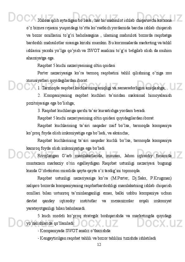 Xulosa qilib aytadigan bo’lsak , har bir mahsulot ishlab chiqaruvchi korxona
o’z biznes rejasini yuqoridagi to’rtta ko’rsatkich yordamida barcha ishlab chiqarish
va   bozor   omillarini   to’g’ri   baholasagina   ,   ularning   mahsuloti   bozorda   raqobatga
bardoshli mahsulotlar sirasiga kirishi mumkin. Bu korxonalarda marketing va tahlil
ishlarini yaxshi yo’lga qo’yish va SWOT analizni to’g’ri belgilab olish da muhim
ahamiyatga ega.
Raqobat 5 kuchi nazariyasining oltin qoidasi 
Porter   nazariyasiga   ko’ra   tarmoq   raqobatini   tahlil   qilishning   o’ziga   xos
xususiyatlari quyidagilardan iborat: 
1. Tarmoqda raqobat kuchlarining aniqligi va samaradorligini aniqlashga; 
2.   Kompaniyaning   raqobat   kuchlari   ta’siridan   maksimal   himoyalanish
pozitsiyasiga ega bo’lishga; 
3. Raqobat kuchlariga qarshi ta’sir kursatishga yordam beradi. 
Raqobat 5 kuchi nazariyasining oltin qoidasi quyidagilardan iborat. 
Raqobat   kuchlarining   ta’siri   naqadar   zaif   bo’lsa,   tarmoqda   kompaniya
ko’proq foyda olish imkoniyatiga ega bo’ladi, va aksincha; 
Raqobat   kuchlarining   ta’siri   naqadar   kuchli   bo’lsa,   tarmoqda   kompaniya
kamroq foyda olish imkoniyatiga ega bo’ladi. 
Rivojlangan   G’arb   mamlakatlarida,   xususan,   Jahon   iqtisodiy   forumida
muntazam   markaziy   o’rin   egallaydigan   Raqobat   ustunligi   nazariyasi   bugungi
kunda O’zbekiston misolida qayta-qayta o’z tasdig’ini topmoqda. 
Raqobat   ustunligi   nazariyasiga   ko’ra   (M.Porter,   Dj.Saks,   P.Krugman)
xalqaro bozorda kompaniyaning raqobatbardoshligi mamlakatning ishlab chiqarish
omillari   bilan   ustunroq   ta’minlanganligi   emas,   balki   ushbu   kompaniya   uchun
davlat   qanday   iqtisodiy   institutlar   va   mexanizmlar   orqali   imkoniyat
yaratayotganligi bilan baholanadi. 
5   kuch   modeli   ko’proq   strategik   boshqarishda   va   marketingda   quyidagi
yo’nalishlarida qo’llaniladi: 
- Kompaniyada SWOT analiz o’tkazishda 
- Kengaytirilgan raqobat tahlili va bozor tahlilini tuzishda ishlatiladi 
12 