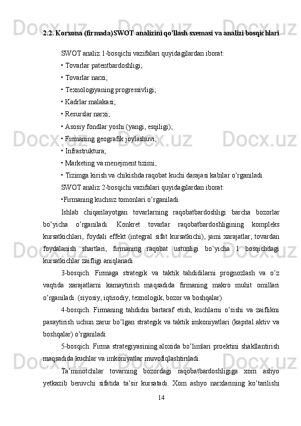 2.2. Korxona (firmada)SWOT analizini qo’llash sxemasi va analizi bosqichlari
SWOT analiz 1-bosqichi vazifalari quyidagilardan iborat: 
• Tovarlar patentbardoshligi; 
• Tovarlar narxi; 
• Texnologiyaning progressivligi; 
• Kadrlar malakasi; 
• Resurslar narxi; 
• Asosiy fondlar yoshi (yangi, esqiligi); 
• Firmaning geografik joylashuvi; 
• Infrastruktura; 
• Marketing va menejment tizimi; 
• Tizimga kirish va chikishda raqobat kuchi darajasi kabilar o’rganiladi. 
SWOT analiz 2-bosqichi vazifalari quyidagilardan iborat: 
•Firmaning kuchsiz tomonlari o’rganiladi. 
Ishlab   chiqarilayotgan   tovarlarning   raqobatbardoshligi   barcha   bozorlar
bo’yicha   o’rganiladi.   Konkret   tovarlar   raqobatbardoshligining   kompleks
kursatkichlari,   foydali   effekt   (integral   sifat   kursatkichi),   jami   xarajatlar,   tovardan
foydalanish   shartlari,   firmaning   raqobat   ustunligi   bo’yicha   1   bosqichdagi
kursatkichlar zaifligi aniqlanadi. 
3-bosqich.   Firmaga   strategik   va   taktik   tahdidilarni   prognozlash   va   o’z
vaqtida   xarajatlarni   kamaytirish   maqsadida   firmaning   makro   muhit   omillari
o’rganiladi. (siyosiy, iqtisodiy, texnologik, bozor va boshqalar). 
4-bosqich.   Firmaning   tahdidni   bartaraf   etish,   kuchlarni   o’sishi   va   zaiflikni
pasaytirish uchun zarur  bo’lgan strategik va taktik imkoniyatlari (kapital  aktiv va
boshqalar) o’rganiladi. 
5-bosqich. Firma strategiyasining aloxida bo’limlari proektini shakllantirish
maqsadida kuchlar va imkoniyatlar muvofiqlashtiriladi. 
Ta’minotchilar   tovarning   bozordagi   raqobatbardoshligiga   xom   ashyo
yetkazib   beruvchi   sifatida   ta’sir   kursatadi.   Xom   ashyo   narxlarining   ko’tarilishi
14 