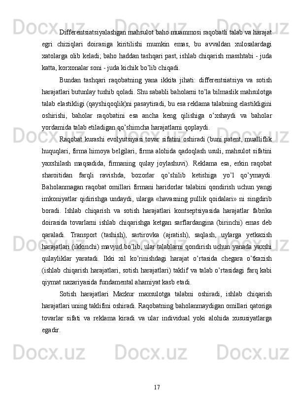 Differentsiatsiyalashgan mahsulot baho muammosi raqobatli talab va harajat
egri   chiziqlari   doirasiga   kiritilishi   mumkin   emas,   bu   avvaldan   xulosalardagi
xatolarga olib keladi; baho haddan tashqari past, ishlab chiqarish masshtabi - juda
katta, korxonalar soni - juda kichik bo’lib chiqadi. 
Bundan   tashqari   raqobatning   yana   ikkita   jihati:   differentsiatsiya   va   sotish
harajatlari butunlay tushib qoladi. Shu sababli baholarni to’la bilmaslik mahsulotga
talab elastikligi (qayshiqoqlik)ni pasaytiradi, bu esa reklama talabning elastikligini
oshirishi,   baholar   raqobatini   esa   ancha   keng   qilishiga   o’xshaydi   va   baholar
yordamida talab etiladigan qo’shimcha harajatlarni qoplaydi. 
Raqobat kurashi evolyutsiyasi tovar sifatini oshiradi (buni patent, mualliflik
huquqlari, firma himoya belgilari, firma alohida qadoqlash usuli, mahsulot sifatini
yaxshilash   maqsadida,   firmaning   qulay   joylashuvi).   Reklama   esa,   erkin   raqobat
sharoitidan   farqli   ravishda,   bozorlar   qo’shilib   ketishiga   yo’l   qo’ymaydi.
Baholanmagan   raqobat   omillari   firmani   haridorlar   talabini   qondirish   uchun   yangi
imkoniyatlar   qidirishga   undaydi,   ularga   «havasning   pullik   qoidalari»   ni   singdirib
boradi.   Ishlab   chiqarish   va   sotish   harajatlari   kontseptsiyasida   harajatlar   fabrika
doirasida   tovarlarni   ishlab   chiqarishga   ketgan   sarflardangina   (birinchi)   emas   deb
qaraladi.   Transport   (tashish),   sartirovka   (ajratish),   saqlash,   uylarga   yetkazish
harajatlari (ikkinchi) mavjud bo’lib, ular talablarni qondirish uchun yanada yaxshi
qulayliklar   yaratadi.   Ikki   xil   ko’rinishdagi   harajat   o’rtasida   chegara   o’tkazish
(ishlab chiqarish harajatlari, sotish harajatlari) taklif va talab o’rtasidagi  farq kabi
qiymat nazariyasida fundamental ahamiyat kasb etadi. 
Sotish   harajatlari   Mazkur   maxsulotga   talabni   oshiradi,   ishlab   chiqarish
harajatlari uning taklifini oshiradi. Raqobatning baholanmaydigan omillari qatoriga
tovarlar   sifati   va   reklama   kiradi   va   ular   individual   yoki   alohida   xususiyatlarga
egadir. 
17 