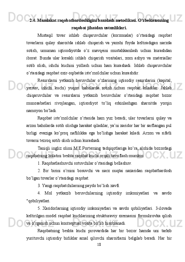 2.4. Mamlakat raqobatbardoshligini baxolash metodikasi. O’zbekistonning
raqobat jihatdan ustunliklari.
Mustaqil   tovar   ishlab   chiqaruvchilar   (korxonalar)   o’rtasidagi   raqobat
tovarlarni   qulay   sharoitda   ishlab   chiqarish   va   yaxshi   foyda   keltiradigan   narxda
sotish,   umuman   iqtisodiyotda   o’z   mavqeini   mustahkamlash   uchun   kurashdan
iborat.   Bunda   ular   kerakli   ishlab   chiqarish   vositalari,   xom   ashyo   va   materiallar
sotib   olish,   ishchi   kuchini   yollash   uchun   ham   kurashadi.   Ishlab   chiqaruvchilar
o’rtasidagi raqobat oxir-oqibatda iste’molchilar uchun kurashdir. 
Resurslarni   yetkazib   beruvchilar   o’zlarining   iqtisodiy   resurslarini   (kapital,
yersuv,   ishchi   kuchi)   yuqori   baholarda   sotish   uchun   raqobat   kiladilar.   Ishlab
chiqaruvchilar   va   resurslarni   yetkazib   beruvchilar   o’rtasidagi   raqobat   bozor
munosabatlari   rivojlangan,   iqtisodiyot   to’liq   erkinlashgan   sharoitda   yorqin
namoyon bo’ladi.
Raqobat   iste’molchilar   o’rtasida   ham   yuz   beradi;   ular   tovarlarni   qulay   va
arzon baholarda sotib olishga harakat qiladilar, ya’ni xaridor har bir sarflangan pul
birligi   evaziga   ko’proq   naflilikka   ega   bo’lishga   harakat   kiladi.   Arzon   va   sifatli
tovarni tezroq sotib olish uchun kurashadi. 
Taniqli   ingliz   olimi   M.E.Porterning   tadqiqotlariga   ko’ra,   alohida  bozordagi
raqobatning holatini beshta raqobat kuchi orqali tavsiflash mumkin:
1. Raqobatlashuvchi sotuvchilar o’rtasidagi bellashuv. 
2.   Bir   birini   o’rnini   bosuvchi   va   narx   nuqtai   nazaridan   raqobatbardosh
bo’lgan tovarlar o’rtasidagi raqobat.
3. Yangi raqobatchilarning paydo bo’lish xavfi. 
4.   Mol   yetkazib   beruvchilarning   iqtisodiy   imkoniyatlari   va   savdo
"qobiliyatlari.
5.   Xaridorlarning   iqtisodiy   imkoniyatlari   va   savdo   qobiliyatlari.   3-ilovada
keltirilgan model  raqobat  kuchlarining strukturaviy sxemasini  formulirovka qilish
va o’rganish uchun kontseptual vosita bo’lib hisoblanadi. 
Raqobatning   beshta   kuchi   pirovardida   har   bir   bozor   hamda   uni   tarkib
yurituvchi   iqtisodiy   birliklar   amal   qiluvchi   sharoitlarni   belgilab   beradi.   Har   bir
18 