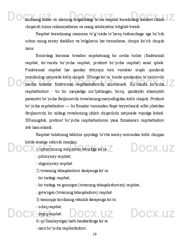 kuchning holati va ularning birgalikdagi ta’siri raqobat kurashidagi konkret ishlab
chiqarish tizimi imkoniyatlarini va uning salohiyatini belgilab beradi.
Raqobat   kurashining   mazmuni   to’g’risida   to’laroq   tushunchaga   ega   bo’lish
uchun uning  asosiy  shakllari  va  belgilarini   har  tomonlama,  chuqur   ko’rib chiqish
zarur. 
Bozordagi   korxona   tovarlari   raqobatining   bir   necha   turlari   (funktsional
raqobat,   ko’rinishi   bo’yicha   raqobat,   predmet   bo’yicha   raqobat)   amal   qiladi.
Funktsional   raqobat   har   qanday   ehtiyojni   turli   vositalar   orqali   qondirish
mumkinligi natijasida kelib chiqadi. SHunga ko’ra, bunda qondirishni ta’minlovchi
barcha   tovarlar   funktsional   raqobatlashuvchi   xisoblanadi.   Ko’rinishi   bo’yicha
raqobatlashuv   -   bu   bir   maqsadga   mo’ljallangan,   biroq,   qandaydir   ahamiyatli
parametri bo’yicha farqlanuvchi tovarlarning mavjudligidan kelib chiqadi. Predmet
bo’yicha raqobatlashuv — bu firmalar tomonidan faqat tayyorlanish sifati jihatidan
farqlanuvchi   bir   xildagi   tovarlarning   ishlab   chiqarilishi   natijasida   vujudga   keladi.
SHuningdek,   predmet   bo’yicha   raqobatlashuvni   yana   firmalararo   raqobatlashuv
deb ham ataladi.
Raqobat holatining tahlilini quyidagi to’rtta asosiy mezondan kelib chiqqan
holda amalga oshirish mumkin: 
1) sotuvchining xulq-atvori tavsifiga ko’ra:
- polisiyosiy raqobat; 
- oligosiyosiy raqobat.
2) tovarning tabaqalashuvi darajasiga ko’ra: 
- bir turdagi raqobat;
- bir turdagi va gomogen (tovarning tabaqalashuvisiz) raqobat; 
- geterogen (tovarning tabaqalashuvi) raqobat.
3) tarmoqqa kirishning erkinlik darajasiga ko’ra: 
- ochiq raqobat;
- yopiq raqobat. 
4) qo’llanilayotgan hatti-harakatlarga ko’ra:
- narx bo’yicha raqobatlashuv; 
19 