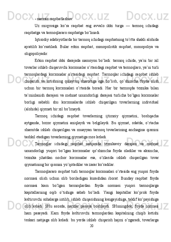 - narxsiz raqobatlashuv.
Uz   miqyosiga   ko’ra   raqobat   eng   avvalo   ikki   turga   —   tarmoq   ichidagi
raqobatga va tarmoqlararo raqobatga bo’linadi. 
Iqtisodiy adabiyotlarda bir tarmoq ichidagi raqobatning to’rtta shakli alohida
ajratilib   ko’rsatiladi.   Bular   erkin   raqobat,   monopolistik   raqobat,   monopoliya   va
oligopoliyadir.
Erkin   raqobat   ikki   darajada   namoyon   bo’ladi:   tarmoq   ichida,   ya’ni   bir   xil
tovarlar ishlab chiqaruvchi korxonalar o’rtasidagi raqobat va tarmoqlaro, ya’ni turli
tarmoqlardagi   korxonalar   o’rtasidagi   raqobat.   Tarmoqlar   ichidagi   raqobat   ishlab
chiqarish   va   sotishning   qulayroq   sharoitiga   ega   bo’lish,   qo’shimcha   foyda   olish
uchun   bir   tarmoq   korxonalari   o’rtasida   boradi.   Har   bir   tarmoqda   texnika   bilan
ta’minlanish   darajasi   va   mehnat   unumdorligi   darajasi   turlicha   bo’lgan   korxonalar
borligi   sababli   shu   korxonalarda   ishlab   chiqarilgan   tovarlarning   individual
(alohida) qiymati bir xil bo’lmaydi. 
Tarmoq   ichidagi   raqobat   tovarlarning   ijtimoiy   qiymatini,   boshqacha
aytganda,   bozor   qiymatini   aniqlaydi   va   belgilaydi.   Bu   qiymat,   odatda,   o’rtacha
sharoitda   ishlab   chiqarilgan   va   muayyan   tarmoq   tovarlarining   anchagina   qismini
tashkil etadigan tovarlarning qiymatiga mos keladi.
Tarmoqlar   ichidagi   raqobat   natijasida   texnikaviy   darajasi   va   mehnat
unumdorligi   yuqori   bo’lgan   korxonalar   qo’shimcha   foyda   oladilar   va   aksincha,
texnika   jihatdan   nochor   korxonalar   esa,   o’zlarida   ishlab   chiqarilgan   tovar
qiymatining bir qismini yo’qotadilar va zarar ko’radilar. 
Tarmoqlararo raqobat turli tarmoqlar korxonalari o’rtasida eng yuqori foyda
normasi   olish   uchun   olib   boriladigan   kurashdan   iborat.   Bunday   raqobat   foyda
normasi   kam   bo’lgan   tarmoqlardan   foyda   normasi   yuqori   tarmoqlarga
kapitallarning   oqib   o’tishiga   sabab   bo’ladi.   Yangi   kapitallar   ko’prok   foyda
keltiruvchi sohalarga intilib, ishlab chiqarishning kengayishiga, taklif ko’payishiga
olib   keladi.   SHu   asosda,   narxlar   pasaya   boshlaydi.   SHuningdek,   foyda   normasi
ham   pasayadi.   Kam   foyda   keltiruvchi   tarmoqlardan   kapitalning   chiqib   ketishi
teskari   natijaga   olib   keladi:   bu   yerda   ishlab   chiqarish   hajmi   o’zgaradi,   tovarlarga
20 