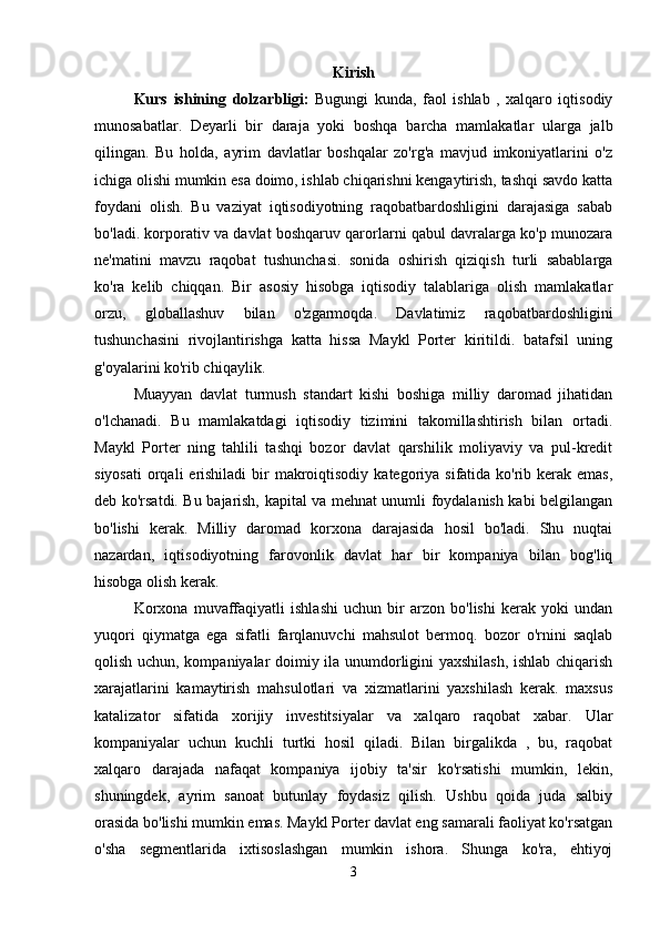 Kirish
Kurs   ishining   dolzarbligi :   Bugungi   kunda,   faol   ishlab   ,   xalqaro   iqtisodiy
munosabatlar.   Deyarli   bir   daraja   yoki   boshqa   barcha   mamlakatlar   ularga   jalb
qilingan.   Bu   holda,   ayrim   davlatlar   boshqalar   zo'rg'a   mavjud   imkoniyatlarini   o'z
ichiga olishi mumkin esa doimo, ishlab chiqarishni kengaytirish, tashqi savdo katta
foydani   olish.   Bu   vaziyat   iqtisodiyotning   raqobatbardoshligini   darajasiga   sabab
bo'ladi. korporativ va davlat boshqaruv qarorlarni qabul davralarga ko'p munozara
ne'matini   mavzu   raqobat   tushunchasi.   sonida   oshirish   qiziqish   turli   sabablarga
ko'ra   kelib   chiqqan.   Bir   asosiy   hisobga   iqtisodiy   talablariga   olish   mamlakatlar
orzu,   globallashuv   bilan   o'zgarmoqda.   Davlatimiz   raqobatbardoshligini
tushunchasini   rivojlantirishga   katta   hissa   Maykl   Porter   kiritildi.   batafsil   uning
g'oyalarini ko'rib chiqaylik. 
Muayyan   davlat   turmush   standart   kishi   boshiga   milliy   daromad   jihatidan
o'lchanadi.   Bu   mamlakatdagi   iqtisodiy   tizimini   takomillashtirish   bilan   ortadi.
Maykl   Porter   ning   tahlili   tashqi   bozor   davlat   qarshilik   moliyaviy   va   pul-kredit
siyosati  orqali  erishiladi  bir  makroiqtisodiy  kategoriya  sifatida ko'rib kerak emas,
deb ko'rsatdi. Bu bajarish, kapital va mehnat unumli foydalanish kabi belgilangan
bo'lishi   kerak.   Milliy   daromad   korxona   darajasida   hosil   bo'ladi.   Shu   nuqtai
nazardan,   iqtisodiyotning   farovonlik   davlat   har   bir   kompaniya   bilan   bog'liq
hisobga olish kerak.    
Korxona   muvaffaqiyatli   ishlashi   uchun   bir   arzon   bo'lishi   kerak   yoki   undan
yuqori   qiymatga   ega   sifatli   farqlanuvchi   mahsulot   bermoq.   bozor   o'rnini   saqlab
qolish uchun, kompaniyalar doimiy ila unumdorligini yaxshilash, ishlab chiqarish
xarajatlarini   kamaytirish   mahsulotlari   va   xizmatlarini   yaxshilash   kerak.   maxsus
katalizator   sifatida   xorijiy   investitsiyalar   va   xalqaro   raqobat   xabar.   Ular
kompaniyalar   uchun   kuchli   turtki   hosil   qiladi.   Bilan   birgalikda   ,   bu,   raqobat
xalqaro   darajada   nafaqat   kompaniya   ijobiy   ta'sir   ko'rsatishi   mumkin,   lekin,
shuningdek,   ayrim   sanoat   butunlay   foydasiz   qilish.   Ushbu   qoida   juda   salbiy
orasida bo'lishi mumkin emas. Maykl Porter davlat eng samarali faoliyat ko'rsatgan
o'sha   segmentlarida   ixtisoslashgan   mumkin   ishora.   Shunga   ko'ra,   ehtiyoj
3 