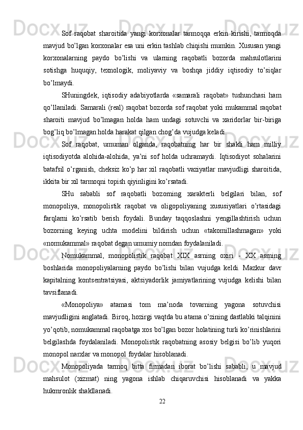Sof   raqobat   sharoitida   yangi   korxonalar   tarmoqqa   erkin   kirishi,   tarmoqda
mavjud bo’lgan korxonalar esa uni erkin tashlab chiqishi mumkin. Xususan yangi
korxonalarning   paydo   bo’lishi   va   ularning   raqobatli   bozorda   mahsulotlarini
sotishga   huquqiy,   texnologik,   moliyaviy   va   boshqa   jiddiy   iqtisodiy   to’siqlar
bo’lmaydi. 
SHuningdek,   iqtisodiy   adabiyotlarda   «samarali   raqobat»   tushunchasi   ham
qo’llaniladi. Samarali  (real) raqobat  bozorda sof  raqobat yoki  mukammal  raqobat
sharoiti   mavjud   bo’lmagan   holda   ham   undagi   sotuvchi   va   xaridorlar   bir-biriga
bog’liq bo’lmagan holda harakat qilgan chog’da vujudga keladi.
Sof   raqobat,   umuman   olganda,   raqobatning   har   bir   shakli   ham   milliy
iqtisodiyotda   alohida-alohida,   ya’ni   sof   holda   uchramaydi.   Iqtisodiyot   sohalarini
batafsil   o’rganish,   cheksiz   ko’p  har   xil   raqobatli   vaziyatlar   mavjudligi   sharoitida,
ikkita bir xil tarmoqni topish qiyinligini ko’rsatadi. 
SHu   sababli   sof   raqobatli   bozorning   xarakterli   belgilari   bilan,   sof
monopoliya,   monopolistik   raqobat   va   oligopoliyaning   xususiyatlari   o’rtasidagi
farqlarni   ko’rsatib   berish   foydali.   Bunday   taqqoslashni   yengillashtirish   uchun
bozorning   keying   uchta   modelini   bildirish   uchun   «takomillashmagan»   yoki
«nomukammal» raqobat degan umumiy nomdan foydalaniladi.
Nomukammal,   monopolistik   raqobat   XIX   asrning   oxiri   -   XX   asrning
boshlarida   monopoliyalarning   paydo   bo’lishi   bilan   vujudga   keldi.   Mazkur   davr
kapitalning   kontsentratsiyasi,   aktsiyadorlik   jamiyatlarining   vujudga   kelishi   bilan
tavsiflanadi. 
«Monopoliya»   atamasi   tom   ma’noda   tovarning   yagona   sotuvchisi
mavjudligini anglatadi. Biroq, hozirgi vaqtda bu atama o’zining dastlabki talqinini
yo’qotib, nomukammal raqobatga xos bo’lgan bozor holatining turli ko’rinishlarini
belgilashda   foydalaniladi.   Monopolistik   raqobatning   asosiy   belgisi   bo’lib   yuqori
monopol narxlar va monopol foydalar hisoblanadi.
Monopoliyada   tarmoq   bitta   firmadan   iborat   bo’lishi   sababli,   u   mavjud
mahsulot   (xizmat)   ning   yagona   ishlab   chiqaruvchisi   hisoblanadi   va   yakka
hukmronlik shakllanadi. 
22 