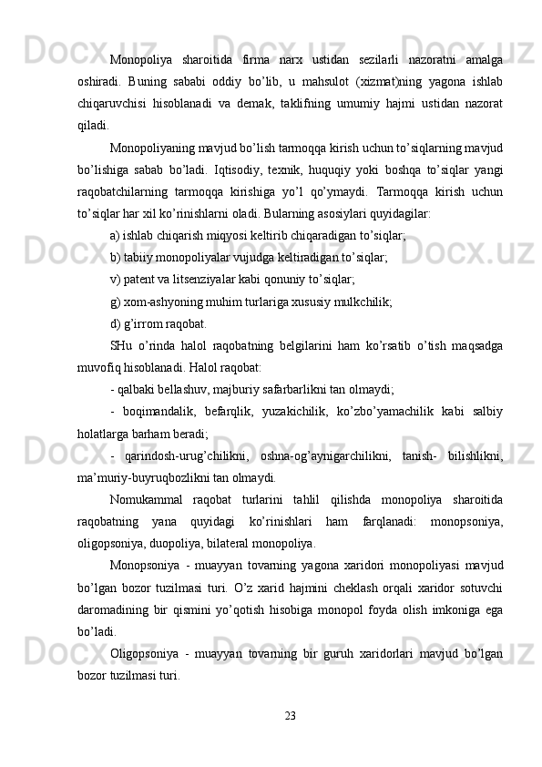 Monopoliya   sharoitida   firma   narx   ustidan   sezilarli   nazoratni   amalga
oshiradi.   Buning   sababi   oddiy   bo’lib,   u   mahsulot   (xizmat)ning   yagona   ishlab
chiqaruvchisi   hisoblanadi   va   demak,   taklifning   umumiy   hajmi   ustidan   nazorat
qiladi.
Monopoliyaning mavjud bo’lish tarmoqqa kirish uchun to’siqlarning mavjud
bo’lishiga   sabab   bo’ladi.   Iqtisodiy,   texnik,   huquqiy   yoki   boshqa   to’siqlar   yangi
raqobatchilarning   tarmoqqa   kirishiga   yo’l   qo’ymaydi.   Tarmoqqa   kirish   uchun
to’siqlar har xil ko’rinishlarni oladi. Bularning asosiylari quyidagilar: 
a) ishlab chiqarish miqyosi keltirib chiqaradigan to’siqlar;
b) tabiiy monopoliyalar vujudga keltiradigan to’siqlar; 
v) patent va litsenziyalar kabi qonuniy to’siqlar;
g) xom-ashyoning muhim turlariga xususiy mulkchilik; 
d) g’irrom raqobat.
SHu   o’rinda   halol   raqobatning   belgilarini   ham   ko’rsatib   o’tish   maqsadga
muvofiq hisoblanadi. Halol raqobat: 
- qalbaki bellashuv, majburiy safarbarlikni tan olmaydi;
-   boqimandalik,   befarqlik,   yuzakichilik,   ko’zbo’yamachilik   kabi   salbiy
holatlarga barham beradi; 
-   qarindosh-urug’chilikni,   oshna-og’aynigarchilikni,   tanish-   bilishlikni,
ma’muriy-buyruqbozlikni tan olmaydi.
Nomukammal   raqobat   turlarini   tahlil   qilishda   monopoliya   sharoitida
raqobatning   yana   quyidagi   ko’rinishlari   ham   farqlanadi:   monopsoniya,
oligopsoniya, duopoliya, bilateral monopoliya. 
Monopsoniya   -   muayyan   tovarning   yagona   xaridori   monopoliyasi   mavjud
bo’lgan   bozor   tuzilmasi   turi.   O’z   xarid   hajmini   cheklash   orqali   xaridor   sotuvchi
daromadining   bir   qismini   yo’qotish   hisobiga   monopol   foyda   olish   imkoniga   ega
bo’ladi.
Oligopsoniya   -   muayyan   tovarning   bir   guruh   xaridorlari   mavjud   bo’lgan
bozor tuzilmasi turi. 
23 