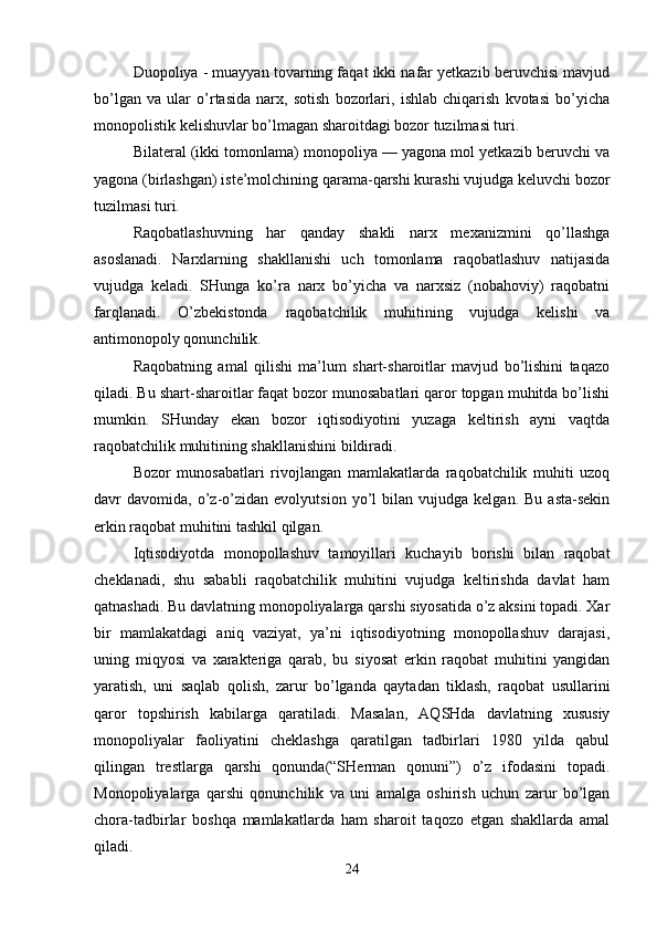 Duopoliya - muayyan tovarning faqat ikki nafar yetkazib beruvchisi mavjud
bo’lgan   va   ular   o’rtasida   narx,   sotish   bozorlari,   ishlab   chiqarish   kvotasi   bo’yicha
monopolistik kelishuvlar bo’lmagan sharoitdagi bozor tuzilmasi turi.
Bilateral (ikki tomonlama) monopoliya — yagona mol yetkazib beruvchi va
yagona (birlashgan) iste’molchining qarama-qarshi kurashi vujudga keluvchi bozor
tuzilmasi turi. 
Raqobatlashuvning   har   qanday   shakli   narx   mexanizmini   qo’llashga
asoslanadi.   Narxlarning   shakllanishi   uch   tomonlama   raqobatlashuv   natijasida
vujudga   keladi.   SHunga   ko’ra   narx   bo’yicha   va   narxsiz   (nobahoviy)   raqobatni
farqlanadi.   O’zbekistonda   raqobatchilik   muhitining   vujudga   kelishi   va
antimonopoly qonunchilik.
Raqobatning   amal   qilishi   ma’lum   shart-sharoitlar   mavjud   bo’lishini   taqazo
qiladi. Bu shart-sharoitlar faqat bozor munosabatlari qaror topgan muhitda bo’lishi
mumkin.   SHunday   ekan   bozor   iqtisodiyotini   yuzaga   keltirish   ayni   vaqtda
raqobatchilik muhitining shakllanishini bildiradi. 
Bozor   munosabatlari   rivojlangan   mamlakatlarda   raqobatchilik   muhiti   uzoq
davr   davomida,   o’z-o’zidan  evolyutsion   yo’l   bilan   vujudga  kelgan.   Bu   asta-sekin
erkin raqobat muhitini tashkil qilgan.
Iqtisodiyotda   monopollashuv   tamoyillari   kuchayib   borishi   bilan   raqobat
cheklanadi,   shu   sababli   raqobatchilik   muhitini   vujudga   keltirishda   davlat   ham
qatnashadi. Bu davlatning monopoliyalarga qarshi siyosatida o’z aksini topadi. Xar
bir   mamlakatdagi   aniq   vaziyat,   ya’ni   iqtisodiyotning   monopollashuv   darajasi,
uning   miqyosi   va   xarakteriga   qarab,   bu   siyosat   erkin   raqobat   muhitini   yangidan
yaratish,   uni   saqlab   qolish,   zarur   bo’lganda   qaytadan   tiklash,   raqobat   usullarini
qaror   topshirish   kabilarga   qaratiladi.   Masalan,   AQSHda   davlatning   xususiy
monopoliyalar   faoliyatini   cheklashga   qaratilgan   tadbirlari   1980   yilda   qabul
qilingan   trestlarga   qarshi   qonunda(“SHerman   qonuni”)   o’z   ifodasini   topadi.
Monopoliyalarga   qarshi   qonunchilik   va   uni   amalga   oshirish   uchun   zarur   bo’lgan
chora-tadbirlar   boshqa   mamlakatlarda   ham   sharoit   taqozo   etgan   shakllarda   amal
qiladi. 
24 