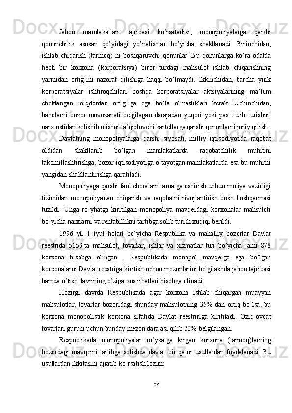 Jahon   mamlakatlari   tajribasi   ko’rsatadiki,   monopoliyalarga   qarshi
qonunchilik   asosan   qo’yidagi   yo’nalishlar   bo’yicha   shakllanadi.   Birinchidan,
ishlab   chiqarish   (tarmoq)   ni   boshqaruvchi   qonunlar.   Bu   qonunlarga   ko’ra   odatda
hech   bir   korxona   (korporatsiya)   biror   turdagi   mahsulot   ishlab   chiqarishning
yarmidan   ortig’ini   nazorat   qilishiga   haqqi   bo’lmaydi.   Ikkinchidan,   barcha   yirik
korporatsiyalar   ishtiroqchilari   boshqa   korporatsiyalar   aktsiyalarining   ma’lum
cheklangan   miqdordan   ortig’iga   ega   bo’la   olmasliklari   kerak.   Uchinchidan,
baholarni   bozor   muvozanati   belgilagan   darajadan   yuqori   yoki   past   tutib   turishni,
narx ustidan kelishib olishni ta’qiqlovchi kartellarga qarshi qonunlarni joriy qilish.
Davlatning   monopoliyalarga   qarshi   siyosati,   milliy   iqtisodiyotida   raqobat
oldidan   shakllanib   bo’lgan   mamlakatlarda   raqobatchilik   muhitini
takomillashtirishga, bozor iqtisodiyotiga o’tayotgan mamlakatlarda esa bu muhitni
yangidan shakllantirishga qaratiladi. 
Monopoliyaga qarshi faol choralarni amalga oshirish uchun moliya vazirligi
tizimidan   monopoliyadan   chiqarish   va   raqobatni   rivojlantirish   bosh   boshqarmasi
tuzildi.   Unga   ro’yhatga   kiritilgan   monopoliya   mavqeidagi   korxonalar   mahsuloti
bo’yicha narxlarni va rentabillikni tartibga solib turish xuqiqi berildi.
1996   yil   1   iyul   holati   bo’yicha   Respublika   va   mahalliy   bozorlar   Davlat
reestrida   5153-ta   mahsulot,   tovarlar,   ishlar   va   xizmatlar   turi   bo’yicha   jami   878
korxona   hisobga   olingan   .   Respublikada   monopol   mavqeiga   ega   bo’lgan
korxonalarni Davlat reestriga kiritish uchun mezonlarini belgilashda jahon tajribasi
hamda o’tish davrining o’ziga xos jihatlari hisobga olinadi. 
Hozirgi   davrda   Respublikada   agar   korxona   ishlab   chiqargan   muayyan
mahsulotlar,   tovarlar   bozoridagi   shunday   mahsulotning   35%   dan   ortiq   bo’lsa,   bu
korxona   monopolistik   korxona   sifatida   Davlat   reestririga   kiritiladi.   Oziq-ovqat
tovarlari guruhi uchun bunday mezon darajasi qilib 20% belgilangan.
Respublikada   monopoliyalar   ro’yxatga   kirgan   korxona   (tarmoq)larning
bozordagi   mavqeini   tartibga   solishda   davlat   bir   qator   usullardan   foydalanadi.   Bu
usullardan ikkitasini ajratib ko’rsatish lozim: 
25 