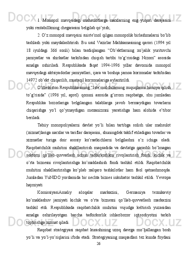 1.   Monopol   mavqeidagi   mahsulotlarga   narxlarning   eng   yuqori   darajasini
yoki rentabillkning chegarasini belgilab qo’yish;
2. O’z monopol mavqeini suiste’mol qilgan monopolik birlashmalarni bo’lib
tashlash   yoki   maydalashtirish.   Bu   usul   Vazirlar   Mahkamasining   qarori   (1994   yil
18   iyuldagi   366   sonli)   bilan   tasdiqlangan   “Ob’ektlarning   xo’jalik   yurituvchi
jamiyatlar   va   shirkatlar   tarkibidan   chiqish   tartibi   to’g’risidagi   Nizom”   asosida
amalga   oshiriladi.   Respublikada   faqat   1994-1996   yillar   davomida   monopol
mavqeidagi aktsiyadorlar jamiyatlari, ijara va boshqa jamoa korxonalar tarkibidan
14972 ob’ekt chiqarilib, mustaqil korxonalariga aylantirildi. 
O’zbekiston Respublikasining “Iste’molchilarning xuquqlarini himoya qilish
to’g’risida”   (1996   yil,   aprel)   qonuni   asosida   g’irrom   raqobatga,   shu   jumladan
Respublika   bozorlariga   belgilangan   talablarga   javob   bermaydigan   tovarlarni
chiqarishga   yo’l   qo’ymaydigan   mexanizmni   yaratishga   ham   alohida   e’tibor
beriladi.
Tabiiy   monopoliyalarni   davlat   yo’li   bilan   tartibga   solish   ular   mahsulot
(xizmat)lariga narxlar va tariflar darajasini, shuningdek taklif etiladigan tovarlar va
xizmatlar   turiga   doir   asosiy   ko’rsatkichlarni   belgilashni   o’z   ichiga   oladi.
Raqobatchilik   muhitini   shakllantirish   maqsadida   va   davlatga   qarashli   bo’lmagan
sektorni   qo’llab-quvvatlash   uchun   tadbirkorlikni   rivojlantirish   fondi,   kichik   va
o’rta   biznesni   rivojlantirishga   ko’maklashish   fondi   tashkil   etildi.   Raqobatchilik
muhitini   shakllantirishga   ko’plab   xalqaro   tashkilotlar   ham   faol   qatnashmoqda.
Jumladan YuNIDO yordamida bir nechta biznes inkubator tashkil etildi. Yevropa
hajmiyati 
KomissiyasiAmaliy   aloqalar   markazini,   Germaniya   texnikaviy
ko’maklashuv   jamiyati   kichik   va   o’rta   biznesni   qo’llab-quvvatlash   markazini
tashkil   etdi.   Respublikada   raqobatchilik   muhitini   vujudga   keltirish   yuzasidan
amalga   oshirilayotgan   barcha   tadbirkorlik   ishlaribozor   iqtisodiyotini   tarkib
toptirishga xizmat qiladi.
Raqobat   strategiyasi   raqobat   kurashining   uzoq   davrga   mo’ljallangan   bosh
yo’li va yo’l-yo’riqlarini ifoda etadi. Strategiyaning maqsadlari tez kunda foydani
26 