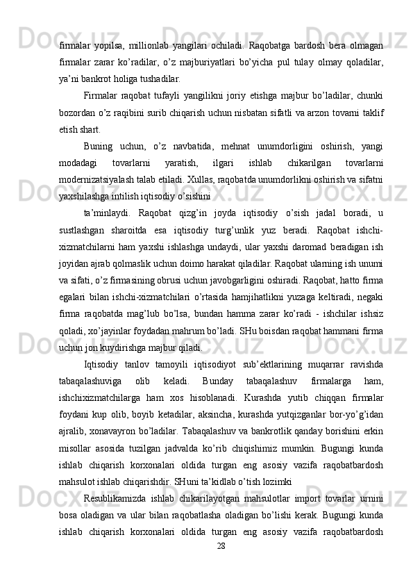 firmalar   yopilsa,   millionlab   yangilari   ochiladi.   Raqobatga   bardosh   bera   olmagan
firmalar   zarar   ko’radilar,   o’z   majburiyatlari   bo’yicha   pul   tulay   olmay   qoladilar,
ya’ni bankrot holiga tushadilar. 
Firmalar   raqobat   tufayli   yangilikni   joriy   etishga   majbur   bo’ladilar,   chunki
bozordan o’z raqibini surib chiqarish uchun nisbatan sifatli va arzon tovarni taklif
etish shart.
Buning   uchun,   o’z   navbatida,   mehnat   unumdorligini   oshirish,   yangi
modadagi   tovarlarni   yaratish,   ilgari   ishlab   chikarilgan   tovarlarni
modernizatsiyalash talab etiladi. Xullas, raqobatda unumdorlikni oshirish va sifatni
yaxshilashga intilish iqtisodiy o’sishini 
ta’minlaydi.   Raqobat   qizg’in   joyda   iqtisodiy   o’sish   jadal   boradi,   u
sustlashgan   sharoitda   esa   iqtisodiy   turg’unlik   yuz   beradi.   Raqobat   ishchi-
xizmatchilarni   ham   yaxshi   ishlashga   undaydi,   ular   yaxshi   daromad   beradigan   ish
joyidan ajrab qolmaslik uchun doimo harakat qiladilar. Raqobat ularning ish unumi
va sifati, o’z firmasining obrusi uchun javobgarligini oshiradi. Raqobat, hatto firma
egalari   bilan   ishchi-xizmatchilari   o’rtasida   hamjihatlikni   yuzaga   keltiradi,   negaki
firma   raqobatda   mag’lub   bo’lsa,   bundan   hamma   zarar   ko’radi   -   ishchilar   ishsiz
qoladi, xo’jayinlar foydadan mahrum bo’ladi. SHu boisdan raqobat hammani firma
uchun jon kuydirishga majbur qiladi.
Iqtisodiy   tanlov   tamoyili   iqtisodiyot   sub’ektlarining   muqarrar   ravishda
tabaqalashuviga   olib   keladi.   Bunday   tabaqalashuv   firmalarga   ham,
ishchixizmatchilarga   ham   xos   hisoblanadi.   Kurashda   yutib   chiqqan   firmalar
foydani   kup   olib,   boyib   ketadilar,   aksincha,   kurashda   yutqizganlar   bor-yo’g’idan
ajralib, xonavayron bo’ladilar. Tabaqalashuv va bankrotlik qanday borishini erkin
misollar   asosida   tuzilgan   jadvalda   ko’rib   chiqishimiz   mumkin.   Bugungi   kunda
ishlab   chiqarish   korxonalari   oldida   turgan   eng   asosiy   vazifa   raqobatbardosh
mahsulot ishlab chiqarishdir. SHuni ta’kidlab o’tish lozimki 
Resublikamizda   ishlab   chikarilayotgan   mahsulotlar   import   tovarlar   urnini
bosa   oladigan   va   ular   bilan   raqobatlasha   oladigan   bo’lishi   kerak.   Bugungi   kunda
ishlab   chiqarish   korxonalari   oldida   turgan   eng   asosiy   vazifa   raqobatbardosh
28 