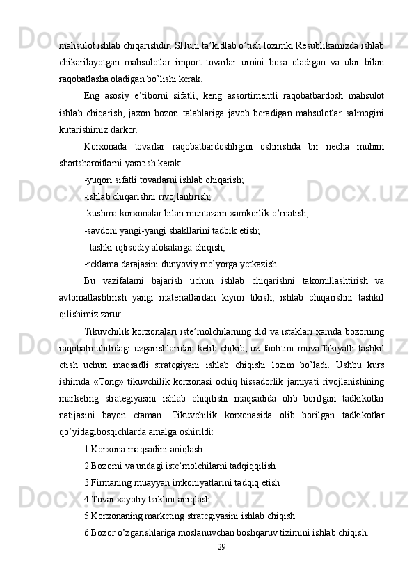 mahsulot ishlab chiqarishdir. SHuni ta’kidlab o’tish lozimki Resublikamizda ishlab
chikarilayotgan   mahsulotlar   import   tovarlar   urnini   bosa   oladigan   va   ular   bilan
raqobatlasha oladigan bo’lishi kerak.
Eng   asosiy   e’tiborni   sifatli,   keng   assortimentli   raqobatbardosh   mahsulot
ishlab   chiqarish,   jaxon   bozori   talablariga   javob   beradigan   mahsulotlar   salmogini
kutarishimiz darkor. 
Korxonada   tovarlar   raqobatbardoshligini   oshirishda   bir   necha   muhim
shartsharoitlarni yaratish kerak:
-yuqori sifatli tovarlarni ishlab chiqarish; 
-ishlab chiqarishni rivojlantirish;
-kushma korxonalar bilan muntazam xamkorlik o’rnatish; 
-savdoni yangi-yangi shakllarini tadbik etish;
- tashki iqtisodiy alokalarga chiqish; 
-reklama darajasini dunyoviy me’yorga yetkazish.
Bu   vazifalarni   bajarish   uchun   ishlab   chiqarishni   takomillashtirish   va
avtomatlashtirish   yangi   materiallardan   kiyim   tikish,   ishlab   chiqarishni   tashkil
qilishimiz zarur. 
Tikuvchilik korxonalari iste’molchilarning did va istaklari xamda bozorning
raqobatmuhitidagi  uzgarishlaridan  kelib  chikib,  uz   faolitini   muvaffakiyatli  tashkil
etish   uchun   maqsadli   strategiyani   ishlab   chiqishi   lozim   bo’ladi.   Ushbu   kurs
ishimda   «Tong»   tikuvchilik   korxonasi   ochiq   hissadorlik   jamiyati   rivojlanishining
marketing   strategiyasini   ishlab   chiqilishi   maqsadida   olib   borilgan   tadkikotlar
natijasini   bayon   etaman.   Tikuvchilik   korxonasida   olib   borilgan   tadkikotlar
qo’yidagibosqichlarda amalga oshirildi:
1.Korxona maqsadini aniqlash 
2.Bozorni va undagi iste’molchilarni tadqiqqilish
3.Firmaning muayyan imkoniyatlarini tadqiq etish 
4.Tovar xayotiy tsiklini aniqlash
5.Korxonaning marketing strategiyasini ishlab chiqish 
6.Bozor o’zgarishlariga moslanuvchan boshqaruv tizimini ishlab chiqish.
29 