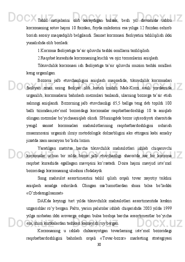 Tahlil   natijalarini   olib   karaydigan   bulsak,   besh   yil   davomida   ushbu
korxonaning sotuv hajmi 10 foizdan, foyda mikdorini esa yiliga 12 foizdan oshirib
borish asosiy maqsadqilib belgilandi. Sanoat korxonasi faoliyatini tahlilqilish ikki
yunalishda olib boriladi: 
1.Korxona faoliyatiga ta’sir qiluvchi tashki omillarni taxlilqilish
2.Raqobat kurashida korxonaning kuchli va ojiz tomonlarini aniqlash. 
Tikuvchilik   korxonasi   ish   faoliyatiga   ta’sir   qiluvchi   muxim   tashki   omillari
keng urganilgan.
Bozorni   jalb   etuvchanligini   aniqlash   maqsadida,   tikuvchilik   korxonalari
faoliyati   emas   uning   faoliyat   olib   borish   muhiti   Mak-Kinzi   usuli   yordamida
urganilib,   korxonalarni   baholash   mezonlari   tanlandi,   ularning   bozorga   ta’sir   etish
salmogi   aniqlandi.   Bozorning   jalb   etuvchanligi   65,5   ballga   teng   deb   topildi   100
balli   tizimdan,iste’mol   bozoridagi   korxonalar   raqobatbardoshligi   10   ta   aniqlab
olingan mezonlar bo’yichaaniqlab olindi. SHuningdek bozor iqtisodiyoti sharoitida
yengil   sanoat   korxonalari   mahsulotlarining   raqobatbardoshligini   oshirish
muammosini   urganish   ilmiy   metodologik   dolzarbligini   aks   ettirgani   kabi   amaliy
jixatda xam namoyon bo’lishi lozim. 
Yaratilgan   matritsa   barcha   tikuvchilik   mahsulotlari   ishlab   chiqaruvchi
korxonalar   uchun   bir   xilda   bozor   jalb   etuvchanligi   sharoitda   xar   bir   korxona
raqobat   kurashida   egallagan   mavqeini   ko’rsatadi.   Doira   hajmi   mavjud   iste’mol
bozoridagi korxonaning ulushini ifodalaydi.
Sung   mahsulot   assortimentini   tahlil   qilish   orqali   tovar   xayotiy   tsiklini
aniqlash   amalga   oshiriladi.   Olingan   ma’lumotlardan   shuni   bilsa   bo’ladiki
«O’zbekengilsanoat» 
DAKda   keyingi   turt   yilda   tikuvchilik   mahsulotlari   assortimentida   keskin
uzgarishlar ro’y bergan. Palto, yarim pal ь tolar ishlab chiqarishda 2003 yilda 1999
yilga   nisbatan   ikki   arovarga   oshgan   bulsa   boshqa   barcha   assortimentlar   bo’yicha
esa, shim kurtkalardan tashkari kamayish ruy bergan.
Korxonaning   u   ishlab   chikarayotgan   tovarlarning   iste’mol   bozoridagi
raqobatbardoshligini   baholash   orqali   «Tovar-bozor»   marketing   strategiyasi
30 