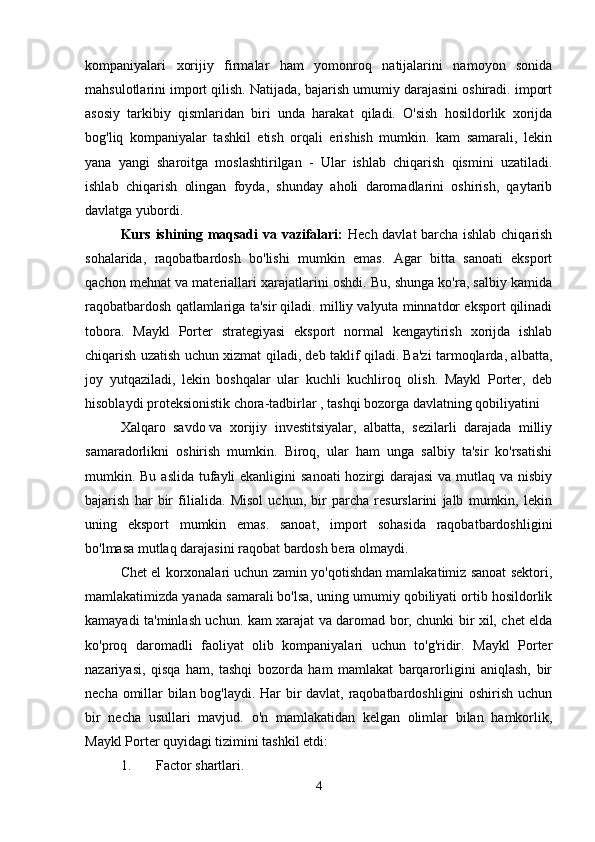 kompaniyalari   xorijiy   firmalar   ham   yomonroq   natijalarini   namoyon   sonida
mahsulotlarini import qilish. Natijada, bajarish umumiy darajasini oshiradi. import
asosiy   tarkibiy   qismlaridan   biri   unda   harakat   qiladi.   O'sish   hosildorlik   xorijda
bog'liq   kompaniyalar   tashkil   etish   orqali   erishish   mumkin.   kam   samarali,   lekin
yana   yangi   sharoitga   moslashtirilgan   -   Ular   ishlab   chiqarish   qismini   uzatiladi.
ishlab   chiqarish   olingan   foyda,   shunday   aholi   daromadlarini   oshirish,   qaytarib
davlatga yubordi. 
Kurs ishining maqsadi  va vazifalari:   Hech davlat barcha ishlab chiqarish
sohalarida,   raqobatbardosh   bo'lishi   mumkin   emas.   Agar   bitta   sanoati   eksport
qachon mehnat va materiallari xarajatlarini oshdi. Bu, shunga ko'ra, salbiy kamida
raqobatbardosh qatlamlariga ta'sir qiladi. milliy valyuta minnatdor eksport qilinadi
tobora.   Maykl   Porter   strategiyasi   eksport   normal   kengaytirish   xorijda   ishlab
chiqarish uzatish uchun xizmat qiladi, deb taklif qiladi. Ba'zi tarmoqlarda, albatta,
joy   yutqaziladi,   lekin   boshqalar   ular   kuchli   kuchliroq   olish.   Maykl   Porter,   deb
hisoblaydi proteksionistik chora-tadbirlar , tashqi bozorga davlatning qobiliyatini 
Xalqaro   savdo   va   xorijiy   investitsiyalar,   albatta,   sezilarli   darajada   milliy
samaradorlikni   oshirish   mumkin.   Biroq,   ular   ham   unga   salbiy   ta'sir   ko'rsatishi
mumkin. Bu aslida tufayli ekanligini  sanoati  hozirgi  darajasi  va mutlaq va nisbiy
bajarish   har   bir   filialida.   Misol   uchun,   bir   parcha   resurslarini   jalb   mumkin,   lekin
uning   eksport   mumkin   emas.   sanoat,   import   sohasida   raqobatbardoshligini
bo'lmasa mutlaq darajasini raqobat bardosh bera olmaydi. 
Chet el korxonalari uchun zamin yo'qotishdan mamlakatimiz sanoat sektori,
mamlakatimizda yanada samarali bo'lsa, uning umumiy qobiliyati ortib hosildorlik
kamayadi ta'minlash uchun. kam xarajat va daromad bor, chunki bir xil, chet elda
ko'proq   daromadli   faoliyat   olib   kompaniyalari   uchun   to'g'ridir.   Maykl   Porter
nazariyasi,   qisqa   ham,   tashqi   bozorda   ham   mamlakat   barqarorligini   aniqlash,   bir
necha omillar bilan bog'laydi. Har bir davlat, raqobatbardoshligini oshirish uchun
bir   necha   usullari   mavjud.   o'n   mamlakatidan   kelgan   olimlar   bilan   hamkorlik,
Maykl Porter quyidagi tizimini tashkil etdi:
1. Factor shartlari. 
4 