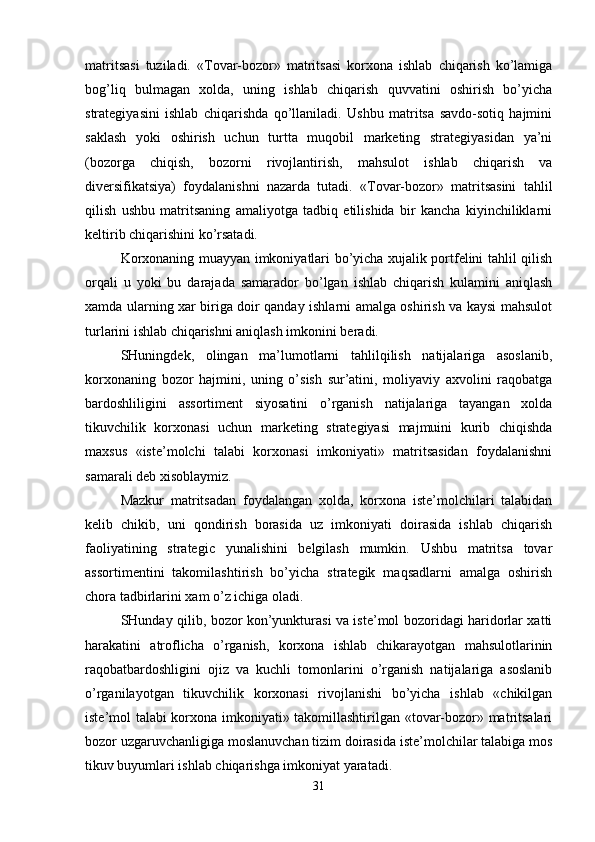 matritsasi   tuziladi.   «Tovar-bozor»   matritsasi   korxona   ishlab   chiqarish   ko’lamiga
bog’liq   bulmagan   xolda,   uning   ishlab   chiqarish   quvvatini   oshirish   bo’yicha
strategiyasini   ishlab   chiqarishda   qo’llaniladi.   Ushbu   matritsa   savdo-sotiq   hajmini
saklash   yoki   oshirish   uchun   turtta   muqobil   marketing   strategiyasidan   ya’ni
(bozorga   chiqish,   bozorni   rivojlantirish,   mahsulot   ishlab   chiqarish   va
diversifikatsiya)   foydalanishni   nazarda   tutadi.   «Tovar-bozor»   matritsasini   tahlil
qilish   ushbu   matritsaning   amaliyotga   tadbiq   etilishida   bir   kancha   kiyinchiliklarni
keltirib chiqarishini ko’rsatadi. 
Korxonaning muayyan imkoniyatlari bo’yicha xujalik portfelini tahlil qilish
orqali   u   yoki   bu   darajada   samarador   bo’lgan   ishlab   chiqarish   kulamini   aniqlash
xamda ularning xar biriga doir qanday ishlarni amalga oshirish va kaysi mahsulot
turlarini ishlab chiqarishni aniqlash imkonini beradi. 
SHuningdek,   olingan   ma’lumotlarni   tahlilqilish   natijalariga   asoslanib,
korxonaning   bozor   hajmini,   uning   o’sish   sur’atini,   moliyaviy   axvolini   raqobatga
bardoshliligini   assortiment   siyosatini   o’rganish   natijalariga   tayangan   xolda
tikuvchilik   korxonasi   uchun   marketing   strategiyasi   majmuini   kurib   chiqishda
maxsus   «iste’molchi   talabi   korxonasi   imkoniyati»   matritsasidan   foydalanishni
samarali deb xisoblaymiz. 
Mazkur   matritsadan   foydalangan   xolda,   korxona   iste’molchilari   talabidan
kelib   chikib,   uni   qondirish   borasida   uz   imkoniyati   doirasida   ishlab   chiqarish
faoliyatining   strategic   yunalishini   belgilash   mumkin.   Ushbu   matritsa   tovar
assortimentini   takomilashtirish   bo’yicha   strategik   maqsadlarni   amalga   oshirish
chora tadbirlarini xam o’z ichiga oladi.
SHunday qilib, bozor kon’yunkturasi va iste’mol bozoridagi haridorlar xatti
harakatini   atroflicha   o’rganish,   korxona   ishlab   chikarayotgan   mahsulotlarinin
raqobatbardoshligini   ojiz   va   kuchli   tomonlarini   o’rganish   natijalariga   asoslanib
o’rganilayotgan   tikuvchilik   korxonasi   rivojlanishi   bo’yicha   ishlab   «chikilgan
iste’mol talabi korxona imkoniyati» takomillashtirilgan «tovar-bozor» matritsalari
bozor uzgaruvchanligiga moslanuvchan tizim doirasida iste’molchilar talabiga mos
tikuv buyumlari ishlab chiqarishga imkoniyat yaratadi. 
31 