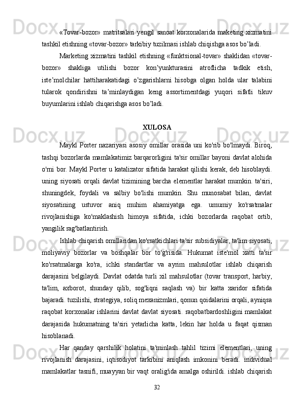 «Tovar-bozor»   matritsalari   yengil   sanoat   korxonalarida   maketing   xizmatini
tashkil etishning «tovar-bozor» tarkibiy tuzilmasi ishlab chiqishga asos bo’ladi.
Marketing xizmatini tashkil etishning «funktsional-tovar» shaklidan «tovar-
bozor»   shakliga   utilishi   bozor   kon’yunkturasini   atroflicha   tadkik   etish,
iste’molchilar   hattiharakatidagi   o’zgarishlarni   hisobga   olgan   holda   ular   talabini
tularok   qondirishni   ta’minlaydigan   keng   assortimentdagi   yuqori   sifatli   tikuv
buyumlarini ishlab chiqarishga asos bo’ladi. 
XULOSA
Maykl   Porter  nazariyasi   asosiy  omillar  orasida  uni  ko'rib  bo'lmaydi. Biroq,
tashqi bozorlarda mamlakatimiz barqarorligini ta'sir omillar bayoni davlat alohida
o'rni bor. Maykl Porter u katalizator sifatida harakat qilishi kerak, deb hisoblaydi.
uning   siyosati   orqali   davlat   tizimining   barcha   elementlar   harakat   mumkin.   ta'siri,
shuningdek,   foydali   va   salbiy   bo'lishi   mumkin.   Shu   munosabat   bilan,   davlat
siyosatining   ustuvor   aniq   muhim   ahamiyatga   ega.   umumiy   ko'rsatmalar
rivojlanishiga   ko'maklashish   himoya   sifatida,   ichki   bozorlarda   raqobat   ortib,
yangilik rag'batlantirish.
Ishlab chiqarish omillaridan ko'rsatkichlari ta'sir subsidiyalar, ta'lim siyosati,
moliyaviy   bozorlar   va   boshqalar   bor   to'g'risida.   Hukumat   iste'mol   xatti   ta'sir
ko'rsatmalarga   ko'ra,   ichki   standartlar   va   ayrim   mahsulotlar   ishlab   chiqarish
darajasini   belgilaydi.   Davlat   odatda   turli   xil   mahsulotlar   (tovar   transport,   harbiy,
ta'lim,   axborot,   shunday   qilib,   sog'liqni   saqlash   va)   bir   katta   xaridor   sifatida
bajaradi. tuzilishi, strategiya, soliq mexanizmlari, qonun qoidalarini orqali, ayniqsa
raqobat korxonalar ishlarini davlat  davlat siyosati. raqobatbardoshligini mamlakat
darajasida   hukumatning   ta'siri   yetarlicha   katta,   lekin   har   holda   u   faqat   qisman
hisoblanadi.    
Har   qanday   qarshilik   holatini   ta'minlash   tahlil   tizimi   elementlari,   uning
rivojlanish   darajasini,   iqtisodiyot   tarkibini   aniqlash   imkonini   beradi.   individual
mamlakatlar tasnifi, muayyan bir vaqt oralig'ida amalga oshirildi. ishlab chiqarish
32 