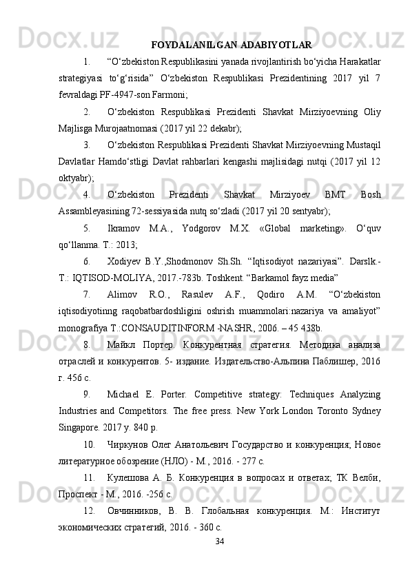 FOYDALANILGAN ADABIYOTLAR
1. “O‘zbekiston Respublikasini yanada rivojlantirish bo‘yicha Harakatlar
strategiyasi   to‘g‘risida”   O‘zbekiston   Respublikasi   Prezidentining   2017   yil   7
fevraldagi PF-4947-son Farmoni; 
2. O‘zbekiston   Respublikasi   Prezidenti   Shavkat   Mirziyoevning   Oliy
Majlisga Murojaatnomasi (2017 yil 22 dekabr); 
3. O‘zbekiston Respublikasi Prezidenti Shavkat Mirziyoevning Mustaqil
Davlatlar   Hamdo‘stligi   Davlat   rahbarlari   kengashi   majlisidagi   nutqi   (2017   yil   12
oktyabr); 
4. O‘zbekiston   Prezidenti   Shavkat   Mirziyoev   BMT   Bosh
Assambleyasining 72-sessiyasida nutq so‘zladi (2017 yil 20 sentyabr); 
5. Ikramov   M.A.,   Yodgorov   M.X.   «Global   marketing».   O‘quv
qo‘llanma. T.: 2013; 
6. Xodiyev   B.Y.,Shodmonov   Sh.Sh.   “Iqtisodiyot   nazariyasi”.   Darslk.-
Т .: IQTISOD-MOLIYA, 2017.-783b.  Toshkent. “Barkamol fayz media” 
7. Alimov   R.O.,   Rasulev   A.F.,   Qodiro   A.M.   “O‘zbekiston
iqtisodiyotinng   raqobatbardoshligini   oshrish   muammolari:nazariya   va   amaliyot”
monografiya Т.:CONSAUDITINFORM -NASHR, 2006. – 45 438b. 
8. Майкл   Портер.   Конкурентная   стратегия.   Методика   анализа
отраслей и конкурентов. 5-  издание.  Издательство-Альпина Паблишер, 2016
г. 456 с. 
9. Michael   E.   Porter.   Competitive   strategy:   Techniques   Analyzing
Industries   and   Competitors.   The   free   press.   New   York   London   Toronto   Sydney
Singapore. 2017 y. 840 p. 
10. Чиркунов   Олег   Анатольевич   Государство   и   конкуренция;   Новое
литературное обозрение (НЛО) - М., 2016. - 277 c. 
11. Кулешова   А.   Б.   Конкуренция   в   вопросах   и   ответах;   ТК   Велби,
Проспект - М., 2016. -256 c. 
12. Овчинников,   В.   В.   Глобальная   конкуренция.   М.:   Институт
экономических стратегий, 2016. - 360 c. 
34 