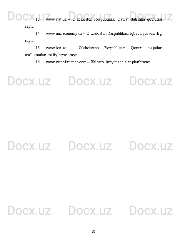 13. www.stat.uz   –   O‘zbekiston   Respublikasi   Davlat   statistika   qo’mitasi
sayti. 
14. www.mineconomy.uz – O‘zbekiston Respublikasi Iqtisodiyot vazirligi
sayti. 
15. www.lex.uz   –   O‘zbekiston   Respublikasi   Qonun   hujjatlari
ma’lumotlari milliy bazasi sayti. 
16. www.webofscience.com – Xalqaro ilmiy maqolalar platformasi. 
35 