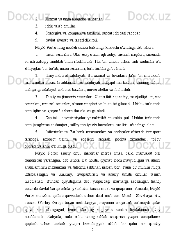 2. Xizmat va unga aloqador sanoatlar. 
3. ichki talab omillar. 
4. Strategiya va kompaniya tuzilishi, sanoat ichidagi raqobat. 
5. davlat siyosati va rasgelelik roli.    
Maykl Porter ning modeli ushbu turkumga kiruvchi o'z ichiga deb ishora: 
1. Inson  resurslari. Ular  ekspertiza, iqtisodiy, mehnat  miqdori, smenada
va ish  axloqiy  muddati  bilan  ifodalanadi.  Har  bir  sanoat   uchun turli  xodimlar  o'z
ehtiyojlari bor bo'lib, inson resurslari, turli toifalarga bo'linadi. 
2. Ilmiy   axborot   salohiyati.   Bu   xizmat   va   tovarlarni   ta'sir   bir   murakkab
ma'lumotlar bazasi  hisoblanadi.  Bu salohiyati  tadqiqot  markazlari, shuning uchun
tashqariga adabiyot, axborot bazalari, universitetlar va faollashdi. 
3. Tabiiy va jismoniy resurslari. Ular sifati, iqtisodiy, mavjudligi, er, suv
resurslari, mineral resurslar, o'rmon miqdori va bilan belgilanadi. Ushbu turkumda
ham iqlim va geografik sharoitlar o'z ichiga oladi. 
4. Capital   -   investitsiyalar   yo'naltirildi   mumkin   pul.   Ushbu   turkumda
ham jamg'armalar darajasi, milliy moliyaviy bozorlarni tuzilishi o'z ichiga oladi. 
5. Infrastruktura.   Bu   bank   muassasalari   va   boshqalar   o'rtasida   transport
tarmog'i,   axborot   tizimi   va   sog'liqni   saqlash,   pochta   xizmatlari,   to'lov
operatsiyalarini o'z ichiga oladi.    
Maykl   Porter   asosiy   omil   sharoitlar   meros   emas,   balki   mamlakat   o'zi
tomonidan   yaratilgan,   deb   ishora.   Bu   holda,   qiymati   hech   mavjudligini   va   ularni
shakllantirish   mexanizmi   va   takomillashtirish   nisbati   bor.   Yana   bir   muhim   nuqta
ixtisoslashgan   va   umumiy,   rivojlantirish   va   asosiy   ustida   omillar   tasnifi
hisoblanadi.   Bundan   quyidagicha   deb,   yuqoridagi   shartlarga   asoslangan   tashqi
bozorda davlat barqarorlida, yetarlicha kuchli mo'rt va qisqa umr. Amalda, Maykl
Porter   modelini   qo'llab-quvvatlash   uchun   dalil   mo'l   bor.   Misol   -   Shvetsiya.   Bu,
asosan,   G'arbiy   Evropa   bozor   metallurgiya   jarayonini   o'zgartirib   bo'lmaydi   qadar
qadar   kam   oltingugurt,   temir,   ularning   eng   yirik   konlari   foydalanish   qulay
hisoblanadi.   Natijada,   ruda   sifati   uning   ishlab   chiqarish   yuqori   xarajatlarini
qoplash   uchun   to'xtadi.   yuqori   texnologiyali   ishlab,   bir   qator   har   qanday
5 