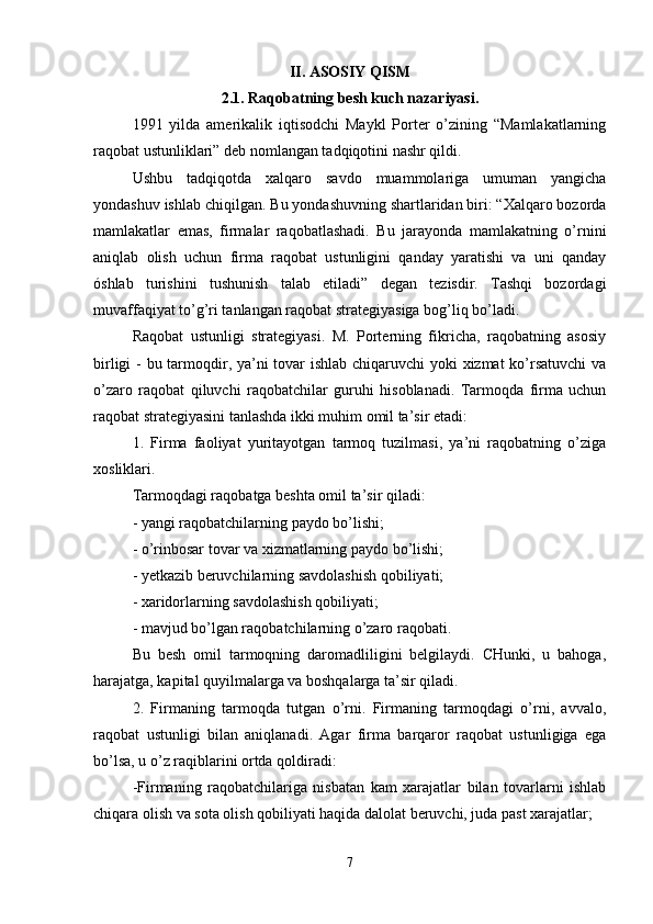 II .  ASOSIY   QISM
2.1.  Raqobatning   besh   kuch   nazariyasi .
1991   yilda   amerikalik   iqtisodchi   Maykl   Porter   o’zining   “Mamlakatlarning
raqobat ustunliklari” deb nomlangan tadqiqotini nashr qildi. 
Ushbu   tadqiqotda   xalqaro   savdo   muammolariga   umuman   yangicha
yondashuv ishlab chiqilgan.  Bu yondashuvning shartlaridan biri: “Xalqaro bozorda
mamlakatlar   emas,   firmalar   raqobatlashadi.   Bu   jarayonda   mamlakatning   o’rnini
aniqlab   olish   uchun   firma   raqobat   ustunligini   qanday   yaratishi   va   uni   qanday
óshlab   turishini   tushunish   talab   etiladi”   degan   tezisdir.   Tashqi   bozordagi
muvaffaqiyat to’g’ri tanlangan raqobat strategiyasiga bog’liq bo’ladi.
Raqobat   ustunligi   strategiyasi.   M.   Porterning   fikricha,   raqobatning   asosiy
birligi  - bu tarmoqdir, ya’ni  tovar  ishlab chiqaruvchi  yoki  xizmat  ko’rsatuvchi  va
o’zaro   raqobat   qiluvchi   raqobatchilar   guruhi   hisoblanadi.   Tarmoqda   firma   uchun
raqobat strategiyasini tanlashda ikki muhim omil ta’sir etadi: 
1.   Firma   faoliyat   yuritayotgan   tarmoq   tuzilmasi,   ya’ni   raqobatning   o’ziga
xosliklari.
Tarmoqdagi raqobatga beshta omil ta’sir qiladi: 
- yangi raqobatchilarning paydo bo’lishi;
- o’rinbosar tovar va xizmatlarning paydo bo’lishi; 
- yetkazib beruvchilarning savdolashish qobiliyati;
- xaridorlarning savdolashish qobiliyati; 
- mavjud bo’lgan raqobatchilarning o’zaro raqobati.
Bu   besh   omil   tarmoqning   daromadliligini   belgilaydi.   CHunki,   u   bahoga,
harajatga, kapital quyilmalarga va boshqalarga ta’sir qiladi. 
2.   Firmaning   tarmoqda   tutgan   o’rni.   Firmaning   tarmoqdagi   o’rni,   avvalo,
raqobat   ustunligi   bilan   aniqlanadi.   Agar   firma   barqaror   raqobat   ustunligiga   ega
bo’lsa, u o’z raqiblarini ortda qoldiradi:
-Firmaning   raqobatchilariga   nisbatan   kam   xarajatlar   bilan   tovarlarni   ishlab
chiqara olish va sota olish qobiliyati haqida dalolat beruvchi, juda past xarajatlar; 
7 