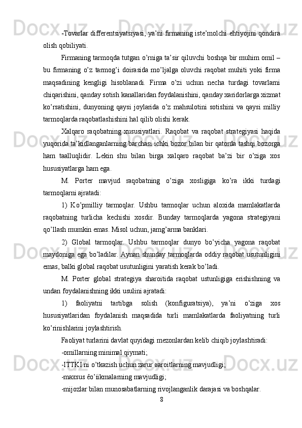 -Tovarlar differentsiyatsiyasi, ya’ni firmaning iste’molchi ehtiyojini qondira
olish qobiliyati.
Firmaning tarmoqda tutgan o’rniga ta’sir qiluvchi boshqa bir muhim omil –
bu   firmaning   o’z   tarmog’i   doirasida   mo’ljalga   oluvchi   raqobat   muhiti   yoki   firma
maqsadining   kengligi   hisoblanadi.   Firma   o’zi   uchun   necha   turdagi   tovarlarni
chiqarishini, qanday sotish kanallaridan foydalanishini, qanday xaridorlarga xizmat
ko’rsatishini,   dunyoning   qaysi   joylarida   o’z   mahsulotini   sotishini   va   qaysi   milliy
tarmoqlarda raqobatlashishini hal qilib olishi kerak. 
Xalqaro   raqobatning   xususiyatlari.   Raqobat   va   raqobat   strategiyasi   haqida
yuqorida ta’kidlanganlarning barchasi ichki bozor bilan bir qatorda tashqi bozorga
ham   taalluqlidir.   Lekin   shu   bilan   birga   xalqaro   raqobat   ba’zi   bir   o’ziga   xos
hususiyatlarga ham ega.
M.   Porter   mavjud   raqobatning   o’ziga   xosligiga   ko’ra   ikki   turdagi
tarmoqlarni ajratadi: 
1)   Ko’pmilliy   tarmoqlar.   Ushbu   tarmoqlar   uchun   aloxida   mamlakatlarda
raqobatning   turlicha   kechishi   xosdir.   Bunday   tarmoqlarda   yagona   strategiyani
qo’llash mumkin emas. Misol uchun, jamg’arma banklari.
2)   Global   tarmoqlar.   Ushbu   tarmoqlar   dunyo   bo’yicha   yagona   raqobat
maydoniga ega bo’ladilar. Aynan shunday tarmoqlarda oddiy raqobat usutunligini
emas, balki global raqobat usutunligini yaratish kerak bo’ladi. 
M.   Porter   global   strategiya   sharoitida   raqobat   ustunligiga   erishishning   va
undan foydalanishning ikki usulini ajratadi:
1)   faoliyatni   tartibga   solish   (konfiguratsiya),   ya’ni   o’ziga   xos
hususiyatlaridan   foydalanish   maqsadida   turli   mamlakatlarda   faoliyatning   turli
ko’rinishlarini joylashtirish. 
Faoliyat turlarini davlat quyidagi mezonlardan kelib chiqib joylashtiradi:
-omillarning minimal qiymati; 
-ITTKI ni o’tkazish uchun zarur øaroitlarning mavjudligi;
-maxsus êo’íikmalarning mavjudligi; 
-mijozlar bilan munosabatlarning rivojlanganlik darajasi va boshqalar.
8 