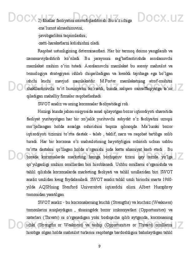 2) filiallar faoliyatini muvofiqlashtirish. Bu o’z ichiga 
-ma’lumot almashinuvini;
-javobgarlikni taqsimlashni; 
-xatti-harakatlarni kelishishni oladi.
Raqobat  ustunligining determinantlari. Har bir  tarmoq doimo yangilanib va
zamonaviylashtirib   ko’riladi.   Bu   jarayonni   rag’batlantirishda   asoslanuvchi
mamlakat   muhim   o’rin   tutadi.   Asoslanuvchi   mamlakat   bu   asosiy   mahsulot   va
texnologiya   strategiyasi   ishlab   chiqariladigan   va   kerakli   tajribaga   ega   bo’lgan
ishchi   kuchi   mavjud   mamlakatdir.   M.Porter   mamlakatning   atrof-muhitni
shakllantiruvchi   to’rt   hususiyatni   ko’rsatdi,   bunda   xalqaro   muvaffaqiyatga   ta’sir
qiladigan mahalliy firmalar raqobatlashadi. 
SWOT analiz va uning korxonalar faoliyatidagi roli.
Hozirgi kunda jahon miqyosida amal qilayotgan bozor iqtisodiyoti sharoitida
faoliyat   yuritayotgan   har   bir   xo’jalik   yurituvchi   subyekt   o’z   faoliyatini   uzoqni
mo’ljallangan   holda   amalga   oshirishini   taqoza   qilmoqda.   Ma’lumki   bozor
iqtisodiyoti   tizimini   to’rtta   dastak   -   talab   ,   taklif,   narx   va   raqobat   tartibga   solib
turadi.   Har   bir   korxona   o’z   mahsulotining   hayotiyligini   oshirish   uchun   ushbu
to’rtta   dastakni   qo’llagan   holda   o’rganishi   juda   katta   ahamiyat   kasb   etadi   .   Bu
borada   korxonalarda   marketing   hamga   boshqaruv   tizimi   qay   tarzda   yo’lga
qo’yilganligi   muhim   omillardan   biri   hisoblanadi.   Ushbu   omillarni   o’rganishda   va
tahlil   qilishda   korxonalarda   marketing   faoliyati   va   tahlil   usullaridan   biri   SWOT
analiz usulidan keng foydalaniladi. SWOT analiz tahlil usuli birinchi marta 1960-
yilda   AQSHning   Stenford   Universiteti   iqtisodchi   olimi   Albert   Humphrey
tomonidan yaratilgan. 
SWOT analiz - bu korxonalarning kuchli (Strengths) va kuchsiz (Weakness)
tomonlarini   aniqlaydigan   ,   shuningdek   bozor   imkoniyatlari   (Opportunities)   va
xatarlari   (Threats)   ni   o’rganadigan   yoki   boshqacha   qilib   aytganda,   korxonaning
ichki   (Strengths   or   Weakness)   va   tashqi   (Opportunities   or   Threats)   omillarini
hisobga olgan holda mahsulot turlarini raqobatga bardoshligini baholaydigan tahlil
9 