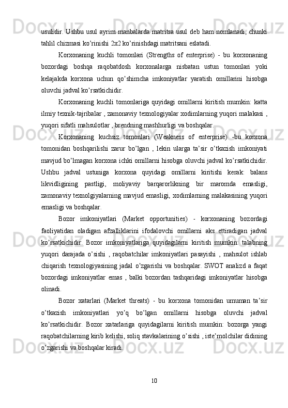 usulidir.  Ushbu  usul   ayrim  manbalarda  matritsa  usul   deb  ham  nomlanadi,  chunki
tahlil chizmasi ko’rinishi 2x2 ko’rinishdagi matritsani eslatadi.
Korxonaning   kuchli   tomonlari   (Strengths   of   enterprise)   -   bu   korxonaning
bozordagi   boshqa   raqobatdosh   korxonalarga   nisbatan   ustun   tomonlari   yoki
kelajakda   korxona   uchun   qo’shimcha   imkoniyatlar   yaratish   omillarini   hisobga
oluvchi jadval ko’rsatkichidir. 
Korxonaning   kuchli   tomonlariga   quyidagi   omillarni   kiritish   mumkin:   katta
ilmiy texnik-tajribalar , zamonaviy texnologiyalar xodimlarning yuqori malakasi  ,
yuqori sifatli mahsulotlar , brendning mashhurligi va boshqalar.
Korxonaning   kuchsiz   tomonlari   (Weakness   of   enterprise)   -bu   korxona
tomonidan   boshqarilishi   zarur   bo’lgan   ,   lekin   ularga   ta’sir   o’tkazish   imkoniyati
mavjud bo’lmagan korxona ichki omillarni hisobga oluvchi jadval ko’rsatkichidir.
Ushbu   jadval   ustuniga   korxona   quyidagi   omillarni   kiritishi   kerak:   balans
likvidligining   pastligi,   moliyaviy   barqarorlikning   bir   maromda   emasligi,
zamonaviy texnolgiyalarning mavjud emasligi, xodimlarning malakasining yuqori
emasligi va boshqalar. 
Bozor   imkoniyatlari   (Market   opportunities)   -   korxonaning   bozordagi
faoliyatidan   oladigan   afzalliklarini   ifodalovchi   omillarni   aks   ettiradigan   jadval
ko’rsatkichidir.   Bozor   imkoniyatlariga   quyidagilarni   kiritish   mumkin:   talabning
yuqori   darajada   o’sishi   ,   raqobatchilar   imkoniyatlari   pasayishi   ,   mahsulot   ishlab
chiqarish   texnologiyasining   jadal   o’zgarishi   va   boshqalar.   SWOT   analizd   a   faqat
bozordagi   imkoniyatlar   emas   ,   balki   bozordan   tashqaridagi   imkoniyatlar   hisobga
olinadi.
Bozor   xatarlari   (Market   threats)   -   bu   korxona   tomonidan   umuman   ta’sir
o’tkazish   imkoniyatlari   yo’q   bo’lgan   omillarni   hisobga   oluvchi   jadval
ko’rsatkichidir.   Bozor   xatarlariga   quyidagilarni   kiritish   mumkin:   bozorga   yangi
raqobatchilarning kirib kelishi, soliq stavkalarining o’sishi , iste’molchilar didining
o’zgarishi va boshqalar kiradi. 
10 