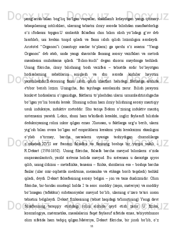 jamg‘arish   bilan   bog‘liq   bo‘lgan   voqealar,   shakllanib   kelayotgan   yangi   ijtimoiy
tabaqalarning   intilishlari,   ularning   tabiatni   ilmiy   asosda   bilishdan   manfaatdorligi
o‘z   ifodasini   topgan.U   sxolastik   falsafani   chin   bilim   olish   yo‘lidagi   g‘ov   deb
hisoblab,   uni   keskin   tinqid   qiladi   va   fanni   isloh   qilish   lozimligini   asoslaydi.
Aristotel   “Organon”i   (mantiqiy   asarlar   to‘plami)   ga   qarshi   o‘z   asarini   “Yangi
Organon”   deb   atab,   unda   yangi   sharoitda   fanning   asosiy   vazifalari   va   metodi
masalasini   muhokama   qiladi.   “Bilim-kuch”   degan   shiorni   maydonga   tashladi.
Uning   fikricha,   ilmiy   bilishning   bosh   vazifasi   –   tabiatda   sodir   bo‘layotgan
hodisalarning   sabablarini   aniqlash   va   shu   asosda   kishilar   hayotini
yaxshilashdir.Bekonning   fanni   isloh   qilish   shartlari   hahidagi   fikrlariga   alohida
e'tibor   berish   lozim.   Uningcha,   fan   tajribaga   asoslanishi   zarur.   Bilish   jarayoni
konkret hodisalarni o‘rganishga, faktlarni to‘plashdan ularni umumlashtirishgacha
bo‘lgan yo‘lni bosishi kerak. Shuning uchun ham ilmiy bilishning asosiy mantiqiy
usuli   induksiya,   induktiv   metoddir.   Shu   tariqa   Bekon   o‘zining   induktiv   mantiq
sistemasini   yaratdi.   Lekin,   shuni   ham   ta'kidlash   kerakki,   ingliz   faylasufi   bilishda
deduksiyaning   rolini   inkor   qilgan   emas.   Xususan,   u   faktlarga   urg‘u   berib,   ularni
yig‘ish   bilan   ovora   bo‘lgan   sof   empiriklarni   kerakmi   yoki   keraksizmi   ekanligini
o‘ylab   o‘tirmay,   barcha   narsalarni   uyasiga   tashiydigan   chumolilarga
o‘xshatadi.XVII   asr   fransuz   falsafasi   va   fanining   boshqa   bir   yorqin   vakili   –
R.Dekart   (I596-I650).   Uning   fikricha,   falsafa   barcha   mavjud   bilimlarni   o‘zida
mujassamlantirib,   yaxlit   sistema   holida   mavjud.   Bu   sistemani   u   daraxtga   qiyos
qilib, uning ildizini – metafizika, tanasini – fizika, shoxlarini esa – boshqa barcha
fanlar   (ular   oxir-oqibatda   meditsina,   mexanika   va   etikaga   borib   taqaladi)   tashkil
qiladi,   deydi.   Dekart   falsafasining   asosiy   belgisi   –   jon   va   tana   dualizmidir.   Olim
fikricha, bir-biridai mustaqil holda 2 ta asos:  moddiy (xajm, materiya) va moddiy
bo‘lmagan   (tafakkur)   substansiyalar   mavjud   bo‘lib,   ularning   o‘zaro   ta'siri   inson
tabiatini  belgilaydi. Dekart  fizikasining  (tabiat  haqidagi  ta'limotining)  Yangi  davr
falsafasining   taraqqiy   etishdagi   rolini   alohida   qayd   etish   zarur.   U   fizika,
kosmologiya, matematika, masalalarini faqat faylasuf sifatida emas, tabiyotshunos
olim   sifatida   ham   tadqiq   qilgan.Materiya,   Dekart   fikricha,   bir   jinsli   bo‘lib,   o‘z
11 