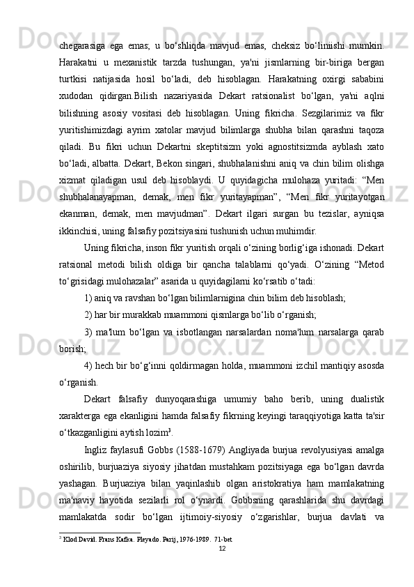 chegarasiga   ega   emas;   u   bo‘shliqda   mavjud   emas,   cheksiz   bo‘liniishi   mumkin.
Harakatni   u   mexanistik   tarzda   tushungan,   ya'ni   jismlarning   bir-biriga   bergan
turtkisi   natijasida   hosil   bo‘ladi,   deb   hisoblagan.   Harakatning   oxirgi   sababini
xudodan   qidirgan.Bilish   nazariyasida   Dekart   ratsionalist   bo‘lgan,   ya'ni   aqlni
bilishning   asosiy   vositasi   deb   hisoblagan.   Uning   fikricha.   Sezgilarimiz   va   fikr
yuritishimizdagi   ayrim   xatolar   mavjud   bilimlarga   shubha   bilan   qarashni   taqoza
qiladi.   Bu   fikri   uchun   Dekartni   skeptitsizm   yoki   agnostitsizmda   ayblash   xato
bo‘ladi, albatta. Dekart, Bekon singari, shubhalanishni  aniq va chin bilim olishga
xizmat   qiladigan   usul   deb   hisoblaydi.   U   quyidagicha   mulohaza   yuritadi:   “Men
shubhalanayapman,   demak,   men   fikr   yuritayapman”,   “Men   fikr   yuritayotgan
ekanman,   demak,   men   mavjudman”.   Dekart   ilgari   surgan   bu   tezislar,   ayniqsa
ikkinchisi, uning falsafiy pozitsiyasini tushunish uchun muhimdir.
Uning fikricha, inson fikr yuritish orqali o‘zining borlig‘iga ishonadi. Dekart
ratsional   metodi   bilish   oldiga   bir   qancha   talablarni   qo‘yadi.   O‘zining   “Metod
to‘grisidagi mulohazalar” asarida u quyidagilarni ko‘rsatib o‘tadi:
1) aniq va ravshan bo‘lgan bilimlarnigina chin bilim deb hisoblash;
2) har bir murakkab muammoni qismlarga bo‘lib o‘rganish;
3)   ma'lum   bo‘lgan   va   isbotlangan   narsalardan   noma'lum   narsalarga   qarab
borish;
4) hech bir bo‘g‘inni qoldirmagan holda, muammoni izchil mantiqiy asosda
o‘rganish.
Dekart   falsafiy   dunyoqarashiga   umumiy   baho   berib,   uning   dualistik
xarakterga ega ekanligini hamda falsafiy fikrning keyingi taraqqiyotiga katta ta'sir
o‘tkazganligini aytish lozim 3
.
Ingliz  faylasufi  Gobbs   (1588-1679)   Angliyada   burjua  revolyusiyasi  amalga
oshirilib,   burjuaziya   siyosiy   jihatdan   mustahkam   pozitsiyaga   ega   bo‘lgan   davrda
yashagan.   Burjuaziya   bilan   yaqinlashib   olgan   aristokratiya   ham   mamlakatning
ma'naviy   hayotida   sezilarli   rol   o‘ynardi.   Gobbsning   qarashlarida   shu   davrdagi
mamlakatda   sodir   bo‘lgan   ijtimoiy-siyosiy   o‘zgarishlar,   burjua   davlati   va
3
 Klod David. Frans Kafka. Pleyado. Parij, 1976-1989.  71-bet
12 