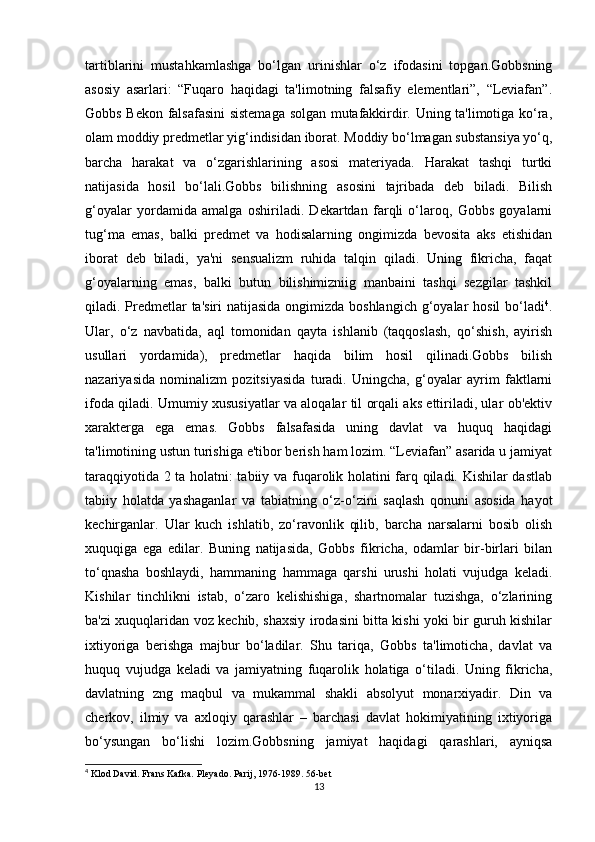tartiblarini   mustahkamlashga   bo‘lgan   urinishlar   o‘z   ifodasini   topgan.Gobbsning
asosiy   asarlari:   “Fuqaro   haqidagi   ta'limotning   falsafiy   elementlari”,   “Leviafan”.
Gobbs Bekon falsafasini sistemaga solgan mutafakkirdir. Uning ta'limotiga ko‘ra,
olam moddiy predmetlar yig‘indisidan iborat. Moddiy bo‘lmagan substansiya yo‘q,
barcha   harakat   va   o‘zgarishlarining   asosi   materiyada.   Harakat   tashqi   turtki
natijasida   hosil   bo‘lali.Gobbs   bilishning   asosini   tajribada   deb   biladi.   Bilish
g‘oyalar   yordamida   amalga   oshiriladi.   Dekartdan   farqli   o‘laroq,   Gobbs   goyalarni
tug‘ma   emas,   balki   predmet   va   hodisalarning   ongimizda   bevosita   aks   etishidan
iborat   deb   biladi,   ya'ni   sensualizm   ruhida   talqin   qiladi.   Uning   fikricha,   faqat
g‘oyalarning   emas,   balki   butun   bilishimizniig   manbaini   tashqi   sezgilar   tashkil
qiladi. Predmetlar  ta'siri  natijasida ongimizda boshlangich  g‘oyalar  hosil bo‘ladi 4
.
Ular,   o‘z   navbatida,   aql   tomonidan   qayta   ishlanib   (taqqoslash,   qo‘shish,   ayirish
usullari   yordamida),   predmetlar   haqida   bilim   hosil   qilinadi.Gobbs   bilish
nazariyasida   nominalizm   pozitsiyasida   turadi.   Uningcha,   g‘oyalar   ayrim   faktlarni
ifoda qiladi. Umumiy xususiyatlar va aloqalar til orqali aks ettiriladi, ular ob'ektiv
xarakterga   ega   emas.   Gobbs   falsafasida   uning   davlat   va   huquq   haqidagi
ta'limotining ustun turishiga e'tibor berish ham lozim. “Leviafan” asarida u jamiyat
taraqqiyotida 2 ta holatni: tabiiy va fuqarolik holatini farq qiladi. Kishilar dastlab
tabiiy   holatda   yashaganlar   va   tabiatning   o‘z-o‘zini   saqlash   qonuni   asosida   hayot
kechirganlar.   Ular   kuch   ishlatib,   zo‘ravonlik   qilib,   barcha   narsalarni   bosib   olish
xuquqiga   ega   edilar.   Buning   natijasida,   Gobbs   fikricha,   odamlar   bir-birlari   bilan
to‘qnasha   boshlaydi,   hammaning   hammaga   qarshi   urushi   holati   vujudga   keladi.
Kishilar   tinchlikni   istab,   o‘zaro   kelishishiga,   shartnomalar   tuzishga,   o‘zlarining
ba'zi xuquqlaridan voz kechib, shaxsiy irodasini bitta kishi yoki bir guruh kishilar
ixtiyoriga   berishga   majbur   bo‘ladilar.   Shu   tariqa,   Gobbs   ta'limoticha,   davlat   va
huquq   vujudga   keladi   va   jamiyatning   fuqarolik   holatiga   o‘tiladi.   Uning   fikricha,
davlatning   zng   maqbul   va   mukammal   shakli   absolyut   monarxiyadir.   Din   va
cherkov,   ilmiy   va   axloqiy   qarashlar   –   barchasi   davlat   hokimiyatining   ixtiyoriga
bo‘ysungan   bo‘lishi   lozim.Gobbsning   jamiyat   haqidagi   qarashlari,   ayniqsa
4
 Klod David. Frans Kafka. Pleyado. Parij, 1976-1989. 56-bet
13 