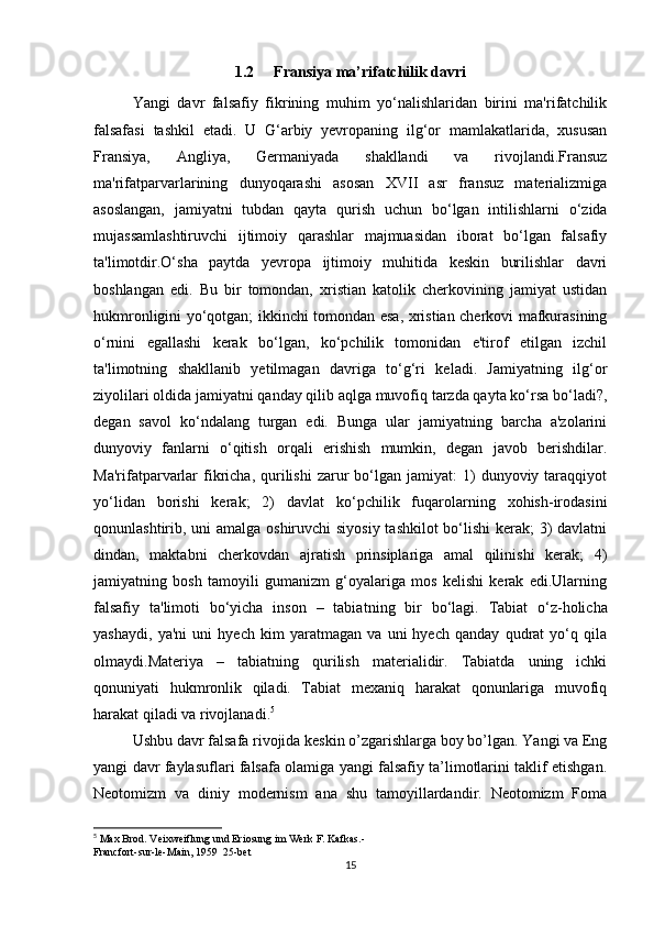 1.2 Fransiya ma’rifatchilik davri
Yangi   davr   falsafiy   fikrining   muhim   yo‘nalishlaridan   birini   ma'rifatchilik
falsafasi   tashkil   etadi.   U   G‘arbiy   yevropaning   ilg‘or   mamlakatlarida,   xususan
Fransiya,   Angliya,   Germaniyada   shakllandi   va   rivojlandi.Fransuz
ma'rifatparvarlarining   dunyoqarashi   asosan   XVII   asr   fransuz   materializmiga
asoslangan,   jamiyatni   tubdan   qayta   qurish   uchun   bo‘lgan   intilishlarni   o‘zida
mujassamlashtiruvchi   ijtimoiy   qarashlar   majmuasidan   iborat   bo‘lgan   falsafiy
ta'limotdir.O‘sha   paytda   yevropa   ijtimoiy   muhitida   keskin   burilishlar   davri
boshlangan   edi.   Bu   bir   tomondan,   xristian   katolik   cherkovining   jamiyat   ustidan
hukmronligini yo‘qotgan; ikkinchi tomondan esa, xristian cherkovi mafkurasining
o‘rnini   egallashi   kerak   bo‘lgan,   ko‘pchilik   tomonidan   e'tirof   etilgan   izchil
ta'limotning   shakllanib   yetilmagan   davriga   to‘g‘ri   keladi.   Jamiyatning   ilg‘or
ziyolilari oldida jamiyatni qanday qilib aqlga muvofiq tarzda qayta ko‘rsa bo‘ladi?,
degan   savol   ko‘ndalang   turgan   edi.   Bunga   ular   jamiyatning   barcha   a'zolarini
dunyoviy   fanlarni   o‘qitish   orqali   erishish   mumkin,   degan   javob   berishdilar.
Ma'rifatparvarlar  fikricha,  qurilishi  zarur   bo‘lgan  jamiyat:  1)   dunyoviy  taraqqiyot
yo‘lidan   borishi   kerak;   2)   davlat   ko‘pchilik   fuqarolarning   xohish-irodasini
qonunlashtirib, uni amalga oshiruvchi  siyosiy tashkilot  bo‘lishi  kerak; 3)  davlatni
dindan,   maktabni   cherkovdan   ajratish   prinsiplariga   amal   qilinishi   kerak;   4)
jamiyatning   bosh   tamoyili   gumanizm   g‘oyalariga   mos   kelishi   kerak   edi.Ularning
falsafiy   ta'limoti   bo‘yicha   inson   –   tabiat ning   bir   bo‘lagi.   Tabiat   o‘z-holicha
yashaydi,   ya'ni   uni   hyech   kim   yaratmagan   va   uni   hyech   qanday   qudrat   yo‘q   qila
olmaydi.Materiya   –   tabiatning   qurilish   materialidir.   Tabiatda   uning   ichki
qonuniyati   hukmronlik   qiladi.   Tabiat   mexaniq   harakat   qonunlariga   muvofiq
harakat qiladi va rivojlanadi. 5
Ushbu davr falsafa rivojida keskin o’zgarishlarga boy bo’lgan. Yangi va Eng
yangi davr faylasuflari falsafa olamiga yangi falsafiy ta’limotlarini taklif etishgan.
Neotomizm   va   diniy   modernism   ana   shu   tamoyillardandir.   Neotomizm   Foma
5
 Max Brod. Veixweiflung und Eriosung im Werk F. Kafkas.-
Francfort-sur-le-Main, 1959  25-bet
15 