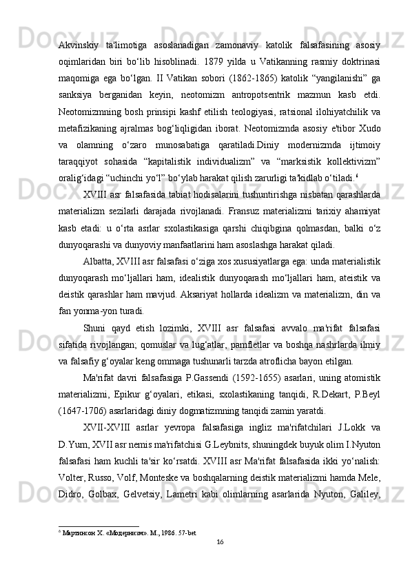 Akvinskiy   ta'limotiga   asoslanadigan   zamonaviy   katolik   falsafasining   asosiy
oqimlaridan   biri   bo‘lib   hisoblinadi.   1879   yilda   u   Vatikanning   rasmiy   doktrinasi
maqomiga   ega   bo‘lgan.   II   Vatikan   sobori   (1862-1865)   katolik   “yangilanishi”   ga
sanksiya   berganidan   keyin,   neotomizm   antropotsentrik   mazmun   kasb   etdi.
Neotomizmning   bosh   prinsipi   kashf   etilish   teologiyasi,   ratsional   ilohiyatchilik   va
metafizikaning   ajralmas   bog‘liqligidan   iborat.   Neotomizmda   asosiy   e'tibor   Xudo
va   olamning   o‘zaro   munosabatiga   qaratiladi.Diniy   modernizmda   ijtimoiy
taraqqiyot   sohasida   “kapitalistik   individualizm”   va   “marksistik   kollektivizm”
oralig‘idagi “uchinchi yo‘l” bo‘ylab harakat qilish zarurligi ta'kidlab o‘tiladi. 6
XVIII asr  falsafasida tabiat  hodisalarini tushuntirishga nisbatan qarashlarda
materializm   sezilarli   darajada   rivojlanadi.   Fransuz   materializmi   tarixiy   ahamiyat
kasb   etadi:   u   o‘rta   asrlar   sxolastikasiga   qarshi   chiqibgina   qolmasdan,   balki   o‘z
dunyoqarashi va dunyoviy manfaatlarini ham asoslashga harakat qiladi.
Albatta, XVIII asr falsafasi o‘ziga xos xususiyatlarga ega: unda materialistik
dunyoqarash   mo‘ljallari   ham,   idealistik   dunyoqarash   mo‘ljallari   ham,   ateistik   va
deistik qarashlar ham mavjud. Aksariyat hollarda idealizm va materializm, din va
fan yonma-yon turadi.
Shuni   qayd   etish   lozimki,   XVIII   asr   falsafasi   avvalo   ma'rifat   falsafasi
sifatida rivojlangan;  qomuslar  va lug‘atlar, pamfletlar  va  boshqa nashrlarda ilmiy
va falsafiy g‘oyalar keng ommaga tushunarli tarzda atroflicha bayon etilgan.
Ma'rifat   davri   falsafasiga   P.Gassendi   (1592-1655)   asarlari,   uning   atomistik
materializmi,   Epikur   g‘oyalari,   etikasi,   sxolastikaning   tanqidi,   R.Dekart,   P.Beyl
(1647-1706) asarlaridagi diniy dogmatizmning tanqidi zamin yaratdi.
XVII-XVIII   asrlar   yevropa   falsafasiga   ingliz   ma'rifatchilari   J.Lokk   va
D.Yum, XVII asr nemis ma'rifatchisi G.Leybnits, shuningdek buyuk olim I.Nyuton
falsafasi  ham  kuchli  ta'sir  ko‘rsatdi. XVIII  asr  Ma'rifat  falsafasida  ikki  yo‘nalish:
Volter, Russo, Volf, Monteske va boshqalarning deistik materializmi hamda Mele,
Didro,   Golbax,   Gelvetsiy,   Lametri   kabi   olimlarning   asarlarida   Nyuton,   Galiley,
6
  Мартинсон  X. « Модернизм ».  М ., 1986. 57-bet
16 