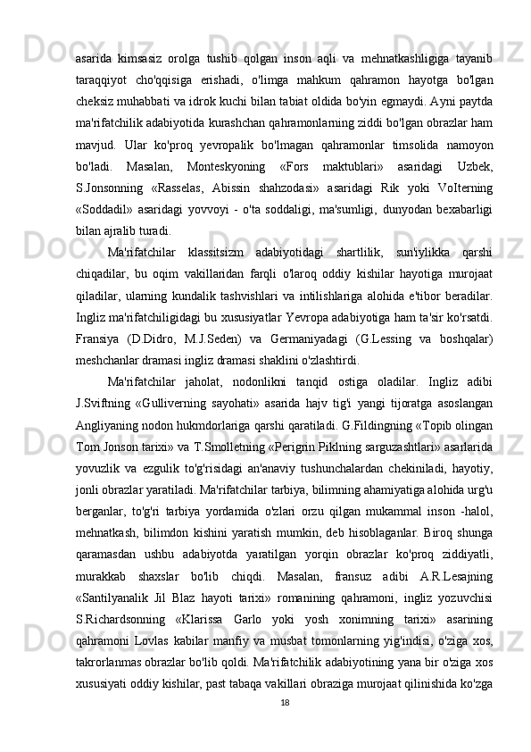 asarida   kimsasiz   orolga   tushib   qolgan   inson   aqli   va   mehnatkashligiga   tayanib
taraqqiyot   cho'qqisiga   erishadi,   o'limga   mahkum   qahramon   hayotga   bo'lgan
cheksiz muhabbati va idrok kuchi bilan tabiat oldida bo'yin egmaydi. Ayni paytda
ma'rifatchilik adabiyotida kurashchan qahramonlarning ziddi bo'lgan obrazlar ham
mavjud.   Ular   ko'proq   yevropalik   bo'lmagan   qahramonlar   timsolida   namoyon
bo'ladi.   Masalan,   Monteskyoning   «Fors   maktublari»   asaridagi   Uzbek,
S.Jonsonning   «Rasselas,   Abissin   shahzodasi»   asaridagi   Rik   yoki   VoIterning
«Soddadil»   asaridagi   yovvoyi   -   o'ta   soddaligi,   ma'sumligi,   dunyodan   bexabarligi
bilan ajralib turadi.
Ma'rifatchilar   klassitsizm   adabiyotidagi   shartlilik,   sun'iylikka   qarshi
chiqadilar,   bu   oqim   vakillaridan   farqli   o'laroq   oddiy   kishilar   hayotiga   murojaat
qiladilar,   ularning   kundalik   tashvishlari   va   intilishlariga   alohida   e'tibor   beradilar.
Ingliz ma'rifatchiligidagi bu xususiyatlar Yevropa adabiyotiga ham ta'sir ko'rsatdi.
Fransiya   (D.Didro,   M.J.Seden)   va   Germaniyadagi   (G.Lessing   va   boshqalar)
meshchanlar dramasi ingliz dramasi shaklini o'zlashtirdi.
Ma'rifatchilar   jaholat,   nodonlikni   tanqid   ostiga   oladilar.   Ingliz   adibi
J.Sviftning   «Gulliverning   sayohati»   asarida   hajv   tig'i   yangi   tijoratga   asoslangan
Angliyaning nodon hukmdorlariga qarshi qaratiladi. G.Fildingning «Topib olingan
Tom Jonson tarixi» va T.Smolletning «Perigrin Piklning sarguzashtlari» asarlarida
yovuzlik   va   ezgulik   to'g'risidagi   an'anaviy   tushunchalardan   chekiniladi,   hayotiy,
jonli obrazlar yaratiladi. Ma'rifatchilar tarbiya, bilimning ahamiyatiga alohida urg'u
berganlar,   to'g'ri   tarbiya   yordamida   o'zlari   orzu   qilgan   mukammal   inson   -halol,
mehnatkash,   bilimdon   kishini   yaratish   mumkin,   deb   hisoblaganlar.   Biroq   shunga
qaramasdan   ushbu   adabiyotda   yaratilgan   yorqin   obrazlar   ko'proq   ziddiyatli,
murakkab   shaxslar   bo'lib   chiqdi.   Masalan,   fransuz   adibi   A.R.Lesajning
«Santilyanalik   Jil   Blaz   hayoti   tarixi»   romanining   qahramoni,   ingliz   yozuvchisi
S.Richardsonning   «Klarissa   Garlo   yoki   yosh   xonimning   tarixi»   asarining
qahramoni   Lovlas   kabilar   manfiy   va   musbat   tomonlarning   yig'indisi,   o'ziga   xos,
takrorlanmas obrazlar bo'lib qoldi. Ma'rifatchilik adabiyotining yana bir o'ziga xos
xususiyati oddiy kishilar, past tabaqa vakillari obraziga murojaat qilinishida ko'zga
18 