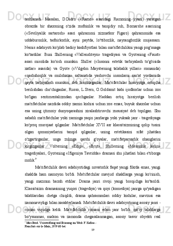 tashlanadi.   Masalan,   D.Didro   («Ramo»   asaridagi   Ramoning   jiyani)   yaratgan
obrazda   bir   shaxsning   o'zida   xudbinlik   va   tanqidiy   ruh,   Bomarshe   asarining
(«Seviliyalik   sartarosh»   asari   qahramoni   xizmatkor   Figaro)   qahramonida   esa
uddaburonlik,   tadbirkorlik,   ayni   paytda,   lo'ttibozlik,   nayrangbozlik   mujassam.
Nemis adabiyoti ko'plab badiiy kashfiyotlari bilan ma'rifatchilikni yangi pog'onaga
ko'tardilar.   Buni   Shillerning   «Vallenshteyn»   tragediyasi   va   Gyotening   «Faust»
asari   misolida   ko'rish   mumkin.   Shiller   («Insonni   estetik   tarbiyalash   to'g'risida
xatlar»   asarida)   va   Gyote   («Vilgelm   Maysterning   talabalik   yillari»   romanida)
«qashshoqlik   va   mulohaza»   saltanatida   yashovchi   insonlarni   san'at   yordamida
qayta   tarbiyalash   mumkin,   deb   hisoblaganlar.   Ma'rifatchilar   hissiyotga   ortiqcha
berilishdan   cho'chiganlar,   Russo,   L.Stern,   O.Goldsmit   kabi   ijodkorlar   uchun   xos
bo'lgan   sentimentalizmdan   qochganlar.   Haddan   ortiq   hissiyotga   berilish
ma'rifatchilar nazdida oddiy zamin kishisi uchun xos emas, buyuk shaxslar uchun
esa   uning   ijtimoiy   dunyoqarashini   xiralashtiruvchi   xususiyat   deb   topilgan.   Shu
sababli ma'rifatchilar yoki zaminga yaqin janrlarga yoki yuksak janr - tragediyaga
ko'proq   murojaat   qilganlar.   Ma'rifatchilar   XVII   asr   klassitsizmining   qolip   tusini
olgan   qonuniyatlarini   tanqid   qilganlar,   uning   estetikasini   sifat   jihatdan
o'zgartirganlar,   unga   zulmga   qarshi   g'oyalar,   ma'rifatparvarlik   ohanglarini
kirgizganlar.   Volterning   «Edip»,   «Brut»,   Shillerning   «Messinlik   kelin»
tragediyalari, Gyotening «Ifigeniya Tavridda» dramasi shu jihatlari bilan e'tiborga
molik. 7
Ma'rifatchilik davri adabiyotidagi novatorlik faqat yangi fikrda emas, yangi
shaklda   ham   namoyon   bo'ldi.   Ma'rifatchilar   mavjud   shakllarga   yangi   ko'rinish,
yangi   mazmun   baxsh   etdilar.   Drama   janri   rivoji   yangi   bosqichga   ko'tarildi.
Klassitsizm  dramasining yuqori (tragediya) va quyi (komediya) janrga qo'yadigan
talablaridan   chetga   chiqildi,   drama   qahramonlari   oddiy   kishilar,   mavzusi   esa
zamonaviyligi bilan xarakterlanadi. Ma'rifatchilik davri adabiyotining asosiy janri -
roman   vujudga   keldi.   Ma'rifatchilik   romani   erkin   janr   bo'lib,   qat'iy   talablarga
bo'ysunmas,   makon   va   zamonda   chegaralanmagan,   asosiy   tasvir   obyekti   real
7
 Max Brod. Veixweiflung und Eriosung im Werk F. Kafkas.-
Francfort-sur-le-Main, 1959 68-bet
19 