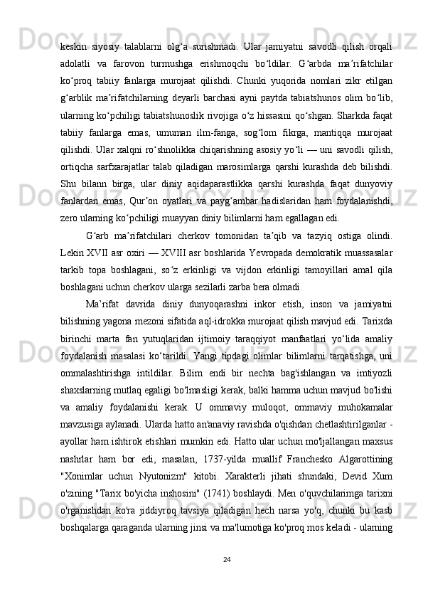 keskin   siyosiy   talablarni   olg a   surishmadi.   Ular   jamiyatni   savodli   qilish   orqaliʻ
adolatli   va   farovon   turmushga   erishmoqchi   bo ldilar.   G arbda   ma rifatchilar	
ʻ ʻ ʼ
ko proq   tabiiy   fanlarga   murojaat   qilishdi.   Chunki   yuqorida   nomlari   zikr   etilgan	
ʻ
g arblik   ma rifatchilarning   deyarli   barchasi   ayni   paytda   tabiatshunos   olim   bo lib,
ʻ ʼ ʻ
ularning ko pchiligi tabiatshunoslik rivojiga o z hissasini qo shgan. Sharkda faqat	
ʻ ʻ ʻ
tabiiy   fanlarga   emas,   umuman   ilm-fanga,   sog lom   fikrga,   mantiqqa   murojaat	
ʻ
qilishdi. Ular xalqni ro shnolikka chiqarishning asosiy yo li — uni savodli qilish,	
ʻ ʻ
ortiqcha   sarfxarajatlar   talab   qiladigan   marosimlarga   qarshi   kurashda   deb   bilishdi.
Shu   bilann   birga,   ular   diniy   aqidaparastlikka   qarshi   kurashda   faqat   dunyoviy
fanlardan   emas,   Qur on   oyatlari   va   payg ambar   hadislaridan   ham   foydalanishdi,	
ʼ ʻ
zero ularning ko pchiligi muayyan diniy bilimlarni ham egallagan edi.	
ʻ
G arb   ma rifatchilari   cherkov   tomonidan   ta qib   va   tazyiq   ostiga   olindi.	
ʻ ʼ ʼ
Lekin XVII asr oxiri — XVIII asr  boshlarida Yevropada demokratik muassasalar
tarkib   topa   boshlagani,   so z   erkinligi   va   vijdon   erkinligi   tamoyillari   amal   qila	
ʻ
boshlagani uchun cherkov ularga sezilarli zarba bera olmadi. 
Ma’rifat   davrida   diniy   dunyoqarashni   inkor   etish,   inson   va   jamiyatni
bilishning yagona mezoni sifatida aql-idrokka murojaat qilish mavjud edi. Tarixda
birinchi   marta   fan   yutuqlaridan   ijtimoiy   taraqqiyot   manfaatlari   yo‘lida   amaliy
foydalanish   masalasi   ko‘tarildi.   Yangi   tipdagi   olimlar   bilimlarni   tarqatishga,   uni
ommalashtirishga   intildilar.   Bilim   endi   bir   nechta   bag'ishlangan   va   imtiyozli
shaxslarning mutlaq egaligi bo'lmasligi kerak, balki hamma uchun mavjud bo'lishi
va   amaliy   foydalanishi   kerak.   U   ommaviy   muloqot,   ommaviy   muhokamalar
mavzusiga aylanadi. Ularda hatto an'anaviy ravishda o'qishdan chetlashtirilganlar -
ayollar ham ishtirok etishlari mumkin edi. Hatto ular uchun mo'ljallangan maxsus
nashrlar   ham   bor   edi,   masalan,   1737-yilda   muallif   Franchesko   Algarottining
"Xonimlar   uchun   Nyutonizm"   kitobi.   Xarakterli   jihati   shundaki,   Devid   Xum
o'zining "Tarix bo'yicha inshosini" (1741) boshlaydi. Men o'quvchilarimga tarixni
o'rganishdan   ko'ra   jiddiyroq   tavsiya   qiladigan   hech   narsa   yo'q,   chunki   bu   kasb
boshqalarga qaraganda ularning jinsi va ma'lumotiga ko'proq mos keladi - ularning
24 