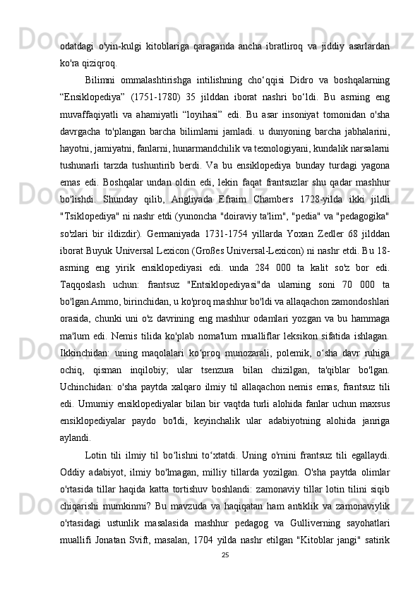 odatdagi   o'yin-kulgi   kitoblariga   qaraganda   ancha   ibratliroq   va   jiddiy   asarlardan
ko'ra qiziqroq.
Bilimni   ommalashtirishga   intilishning   cho‘qqisi   Didro   va   boshqalarning
“Ensiklopediya”   (1751-1780)   35   jilddan   iborat   nashri   bo‘ldi.   Bu   asrning   eng
muvaffaqiyatli   va   ahamiyatli   “loyihasi”   edi.   Bu   asar   insoniyat   tomonidan   o'sha
davrgacha   to'plangan   barcha   bilimlarni   jamladi.   u   dunyoning   barcha   jabhalarini,
hayotni, jamiyatni, fanlarni, hunarmandchilik va texnologiyani, kundalik narsalarni
tushunarli   tarzda   tushuntirib   berdi.   Va   bu   ensiklopediya   bunday   turdagi   yagona
emas   edi.   Boshqalar   undan   oldin   edi,   lekin   faqat   frantsuzlar   shu   qadar   mashhur
bo'lishdi.   Shunday   qilib,   Angliyada   Efraim   Chambers   1728-yilda   ikki   jildli
"Tsiklopediya" ni nashr etdi (yunoncha "doiraviy ta'lim", "pedia" va "pedagogika"
so'zlari   bir   ildizdir).   Germaniyada   1731-1754   yillarda   Yoxan   Zedler   68   jilddan
iborat Buyuk Universal Lexicon (Großes Universal-Lexicon) ni nashr etdi. Bu 18-
asrning   eng   yirik   ensiklopediyasi   edi.   unda   284   000   ta   kalit   so'z   bor   edi.
Taqqoslash   uchun:   frantsuz   "Entsiklopediyasi"da   ularning   soni   70   000   ta
bo'lgan.Ammo, birinchidan, u ko'proq mashhur bo'ldi va allaqachon zamondoshlari
orasida,   chunki   uni   o'z   davrining   eng   mashhur   odamlari   yozgan   va   bu   hammaga
ma'lum   edi.   Nemis   tilida   ko'plab   noma'lum   mualliflar   leksikon   sifatida   ishlagan.
Ikkinchidan:   uning   maqolalari   ko proq   munozarali,   polemik,   o sha   davr   ruhigaʻ ʻ
ochiq,   qisman   inqilobiy;   ular   tsenzura   bilan   chizilgan,   ta'qiblar   bo'lgan.
Uchinchidan:   o'sha   paytda   xalqaro   ilmiy   til   allaqachon   nemis   emas,   frantsuz   tili
edi.  Umumiy   ensiklopediyalar   bilan   bir   vaqtda   turli   alohida  fanlar   uchun   maxsus
ensiklopediyalar   paydo   bo'ldi,   keyinchalik   ular   adabiyotning   alohida   janriga
aylandi.
Lotin   tili   ilmiy   til   bo lishni   to xtatdi.   Uning   o'rnini   frantsuz   tili   egallaydi.	
ʻ ʻ
Oddiy   adabiyot,   ilmiy   bo'lmagan,   milliy   tillarda   yozilgan.   O'sha   paytda   olimlar
o'rtasida   tillar   haqida   katta   tortishuv   boshlandi:   zamonaviy   tillar   lotin   tilini   siqib
chiqarishi   mumkinmi?   Bu   mavzuda   va   haqiqatan   ham   antiklik   va   zamonaviylik
o'rtasidagi   ustunlik   masalasida   mashhur   pedagog   va   Gulliverning   sayohatlari
muallifi   Jonatan   Svift,   masalan,   1704   yilda   nashr   etilgan   "Kitoblar   jangi"   satirik
25 