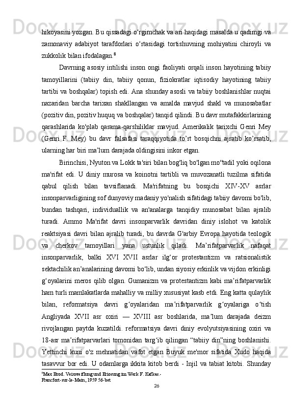 hikoyasini yozgan. Bu qissadagi o‘rgimchak va ari haqidagi masalda u qadimgi va
zamonaviy   adabiyot   tarafdorlari   o‘rtasidagi   tortishuvning   mohiyatini   chiroyli   va
zukkolik bilan ifodalagan. 8
 
Davrning  asosiy   intilishi   inson  ongi   faoliyati   orqali  inson   hayotining  tabiiy
tamoyillarini   (tabiiy   din,   tabiiy   qonun,   fiziokratlar   iqtisodiy   hayotining   tabiiy
tartibi va boshqalar) topish edi. Ana shunday asosli va tabiiy boshlanishlar nuqtai
nazaridan   barcha   tarixan   shakllangan   va   amalda   mavjud   shakl   va   munosabatlar
(pozitiv din, pozitiv huquq va boshqalar) tanqid qilindi. Bu davr mutafakkirlarining
qarashlarida   ko'plab   qarama-qarshiliklar   mavjud.   Amerikalik   tarixchi   Genri   Mey
(Genri   F.   Mey)   bu   davr   falsafasi   taraqqiyotida   to’rt   bosqichni   ajratib   ko’rsatib,
ularning har biri ma’lum darajada oldingisini inkor etgan.
Birinchisi, Nyuton va Lokk ta'siri bilan bog'liq bo'lgan mo''tadil yoki oqilona
ma'rifat   edi.   U   diniy   murosa   va   koinotni   tartibli   va   muvozanatli   tuzilma   sifatida
qabul   qilish   bilan   tavsiflanadi.   Ma'rifatning   bu   bosqichi   XIV-XV   asrlar
insonparvarligining sof dunyoviy madaniy yo'nalish sifatidagi tabiiy davomi bo'lib,
bundan   tashqari,   individuallik   va   an'analarga   tanqidiy   munosabat   bilan   ajralib
turadi.   Ammo   Ma'rifat   davri   insonparvarlik   davridan   diniy   islohot   va   katolik
reaktsiyasi   davri   bilan   ajralib   turadi,   bu   davrda   G'arbiy   Evropa   hayotida   teologik
va   cherkov   tamoyillari   yana   ustunlik   qiladi.   Ma’rifatparvarlik   nafaqat
insonparvarlik,   balki   XVI   XVII   asrlar   ilg‘or   protestantizm   va   ratsionalistik
sektachilik an’analarining davomi bo‘lib, undan siyosiy erkinlik va vijdon erkinligi
g‘oyalarini   meros   qilib  olgan.   Gumanizm   va  protestantizm   kabi   ma’rifatparvarlik
ham turli mamlakatlarda mahalliy va milliy xususiyat kasb etdi. Eng katta qulaylik
bilan,   reformatsiya   davri   g oyalaridan   ma rifatparvarlik   g oyalariga   o tishʻ ʼ ʻ ʻ
Angliyada   XVII   asr   oxiri   —   XVIII   asr   boshlarida,   ma lum   darajada   deizm	
ʼ
rivojlangan   paytda   kuzatildi.   reformatsiya   davri   diniy   evolyutsiyasining   oxiri   va
18-asr   ma rifatparvarlari   tomonidan   targ ib   qilingan   “tabiiy   din”ning   boshlanishi.	
ʼ ʻ
Yettinchi   kuni   o'z   mehnatidan   vafot   etgan   Buyuk   me'mor   sifatida   Xudo   haqida
tasavvur   bor   edi. U  odamlarga ikkita  kitob berdi  -  Injil  va  tabiat  kitobi.  Shunday
8
Max Brod. Veixweiflung und Eriosung im Werk F. Kafkas.-
Francfort-sur-le-Main, 1959 56-bet
26 