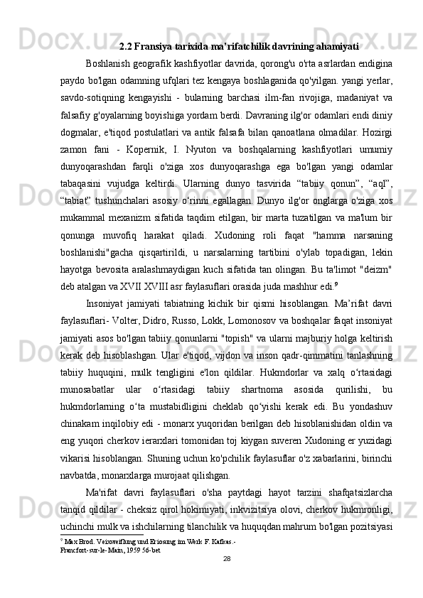 2.2 Fransiya tarixida ma’rifatchilik davrining ahamiyati
Boshlanish geografik kashfiyotlar davrida, qorong'u o'rta asrlardan endigina
paydo bo'lgan odamning ufqlari tez kengaya boshlaganida qo'yilgan. yangi yerlar,
savdo-sotiqning   kengayishi   -   bularning   barchasi   ilm-fan   rivojiga,   madaniyat   va
falsafiy g'oyalarning boyishiga yordam berdi. Davraning ilg'or odamlari endi diniy
dogmalar, e'tiqod postulatlari va antik falsafa bilan qanoatlana olmadilar. Hozirgi
zamon   fani   -   Kopernik,   I.   Nyuton   va   boshqalarning   kashfiyotlari   umumiy
dunyoqarashdan   farqli   o'ziga   xos   dunyoqarashga   ega   bo'lgan   yangi   odamlar
tabaqasini   vujudga   keltirdi.   Ularning   dunyo   tasvirida   “tabiiy   qonun”,   “aql”,
“tabiat”   tushunchalari   asosiy   o‘rinni   egallagan.   Dunyo   ilg'or   onglarga   o'ziga   xos
mukammal   mexanizm   sifatida   taqdim   etilgan,   bir   marta   tuzatilgan   va   ma'lum   bir
qonunga   muvofiq   harakat   qiladi.   Xudoning   roli   faqat   "hamma   narsaning
boshlanishi"gacha   qisqartirildi,   u   narsalarning   tartibini   o'ylab   topadigan,   lekin
hayotga   bevosita   aralashmaydigan   kuch   sifatida   tan   olingan.   Bu   ta'limot   "deizm"
deb atalgan va XVII XVIII asr faylasuflari orasida juda mashhur edi. 9
Insoniyat   jamiyati   tabiatning   kichik   bir   qismi   hisoblangan.   Ma’rifat   davri
faylasuflari- Volter, Didro, Russo, Lokk, Lomonosov va boshqalar faqat insoniyat
jamiyati asos bo'lgan tabiiy qonunlarni "topish" va ularni majburiy holga keltirish
kerak deb hisoblashgan. Ular e'tiqod, vijdon va inson qadr-qimmatini tanlashning
tabiiy   huquqini,   mulk   tengligini   e'lon   qildilar.   Hukmdorlar   va   xalq   o rtasidagiʻ
munosabatlar   ular   o rtasidagi   tabiiy   shartnoma   asosida   qurilishi,   bu	
ʻ
hukmdorlarning   o ta   mustabidligini   cheklab   qo yishi   kerak   edi.   Bu   yondashuv	
ʻ ʻ
chinakam inqilobiy edi - monarx yuqoridan berilgan deb hisoblanishidan oldin va
eng yuqori cherkov ierarxlari tomonidan toj kiygan suveren Xudoning er yuzidagi
vikarisi hisoblangan. Shuning uchun ko'pchilik faylasuflar o'z xabarlarini, birinchi
navbatda, monarxlarga murojaat qilishgan.
Ma'rifat   davri   faylasuflari   o'sha   paytdagi   hayot   tarzini   shafqatsizlarcha
tanqid qildilar - cheksiz qirol hokimiyati, inkvizitsiya olovi, cherkov hukmronligi,
uchinchi mulk va ishchilarning tilanchilik va huquqdan mahrum bo'lgan pozitsiyasi
9
 Max Brod. Veixweiflung und Eriosung im Werk F. Kafkas.-
Francfort-sur-le-Main, 1959 56-bet
28 