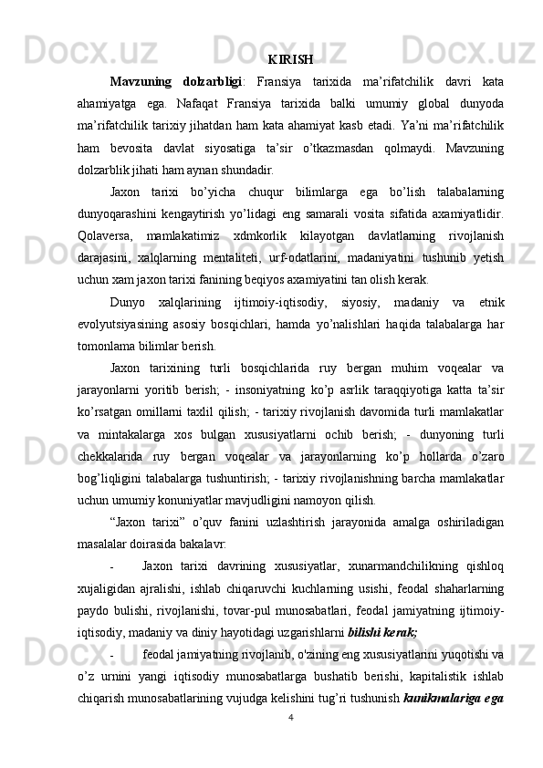KIRISH
Mavzuning   dolzarbligi :   Fransiya   tarixida   ma’rifatchilik   davri   kata
ahamiyatga   ega.   Nafaqat   Fransiya   tarixida   balki   umumiy   global   dunyoda
ma’rifatchilik  tarixiy  jihatdan  ham  kata  ahamiyat   kasb  etadi.   Ya’ni  ma’rifatchilik
ham   bevosita   davlat   siyosatiga   ta’sir   o’tkazmasdan   qolmaydi.   Mavzuning
dolzarblik jihati ham aynan shundadir.
Jaxon   tarixi   bo’yicha   chuqur   bilimlarga   ega   bo’lish   talabalarning
dunyoqarashini   kengaytirish   yo’lidagi   eng   samarali   vosita   sifatida   axamiyatlidir.
Qolaversa,   mamlakatimiz   xdmkorlik   kilayotgan   davlatlarning   rivojlanish
darajasini,   xalqlarning   mentaliteti,   urf-odatlarini,   madaniyatini   tushunib   yetish
uchun xam jaxon tarixi fanining beqiyos axamiyatini tan olish kerak.
Dunyo   xalqlarining   ijtimoiy-iqtisodiy,   siyosiy,   madaniy   va   etnik
evolyutsiyasining   asosiy   bosqichlari,   hamda   yo’nalishlari   haqida   talabalarga   har
tomonlama bilimlar berish.
Jaxon   tarixining   turli   bosqichlarida   ruy   bergan   muhim   voqealar   va
jarayonlarni   yoritib   berish;   -   insoniyatning   ko’p   asrlik   taraqqiyotiga   katta   ta’sir
ko’rsatgan omillarni taxlil qilish;  - tarixiy rivojlanish  davomida turli mamlakatlar
va   mintakalarga   xos   bulgan   xususiyatlarni   ochib   berish;   -   dunyoning   turli
chekkalarida   ruy   bergan   voqealar   va   jarayonlarning   ko’p   hollarda   o’zaro
bog’liqligini talabalarga tushuntirish; - tarixiy rivojlanishning barcha mamlakatlar
uchun umumiy konuniyatlar mavjudligini namoyon qilish.
“Jaxon   tarixi”   o’quv   fanini   uzlashtirish   jarayonida   amalga   oshiriladigan
masalalar doirasida bakalavr:
- Jaxon   tarixi   davrining   xususiyatlar,   xunarmandchilikning   qishloq
xujaligidan   ajralishi,   ishlab   chiqaruvchi   kuchlarning   usishi,   feodal   shaharlarning
paydo   bulishi,   rivojlanishi,   tovar-pul   munosabatlari,   feodal   jamiyatning   ijtimoiy-
iqtisodiy, madaniy va diniy hayotidagi uzgarishlarni  bilishi kerak;
- feodal jamiyatning rivojlanib, o'zining eng xususiyatlarini yuqotishi va
o’z   urnini   yangi   iqtisodiy   munosabatlarga   bushatib   berishi,   kapitalistik   ishlab
chiqarish munosabatlarining vujudga kelishini tug’ri tushunish  kunikmalariga ega
4 
