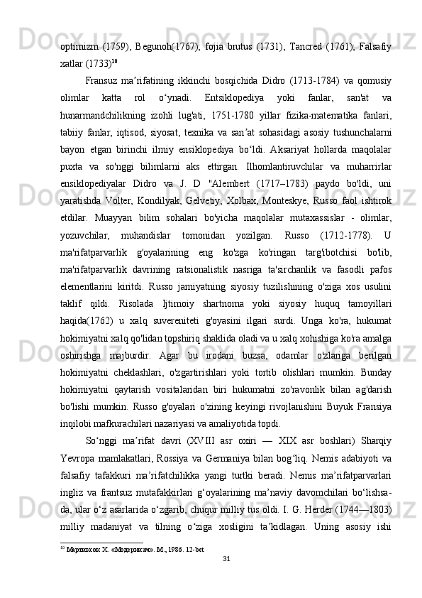 optimizm   (1759),   Begunoh(1767);   fojia   brutus   (1731),   Tancred   (1761);   Falsafiy
xatlar (1733) 10
Fransuz   ma rifatining   ikkinchi   bosqichida   Didro   (1713-1784)   va   qomusiyʼ
olimlar   katta   rol   o ynadi.   Entsiklopediya   yoki   fanlar,   san'at   va	
ʻ
hunarmandchilikning   izohli   lug'ati,   1751-1780   yillar   fizika-matematika   fanlari,
tabiiy   fanlar,   iqtisod,   siyosat,   texnika   va   san at   sohasidagi   asosiy   tushunchalarni	
ʼ
bayon   etgan   birinchi   ilmiy   ensiklopediya   bo ldi.   Aksariyat   hollarda   maqolalar
ʻ
puxta   va   so'nggi   bilimlarni   aks   ettirgan.   Ilhomlantiruvchilar   va   muharrirlar
ensiklopediyalar   Didro   va   J.   D   "Alembert   (1717–1783)   paydo   bo'ldi,   uni
yaratishda   Volter,   Kondilyak,   Gelvetiy,   Xolbax,   Monteskye,   Russo   faol   ishtirok
etdilar.   Muayyan   bilim   sohalari   bo'yicha   maqolalar   mutaxassislar   -   olimlar,
yozuvchilar,   muhandislar   tomonidan   yozilgan.   Russo   (1712-1778).   U
ma'rifatparvarlik   g'oyalarining   eng   ko'zga   ko'ringan   targ'ibotchisi   bo'lib,
ma'rifatparvarlik   davrining   ratsionalistik   nasriga   ta'sirchanlik   va   fasodli   pafos
elementlarini   kiritdi.   Russo   jamiyatning   siyosiy   tuzilishining   o'ziga   xos   usulini
taklif   qildi.   Risolada   Ijtimoiy   shartnoma   yoki   siyosiy   huquq   tamoyillari
haqida(1762)   u   xalq   suvereniteti   g'oyasini   ilgari   surdi.   Unga   ko'ra,   hukumat
hokimiyatni xalq qo'lidan topshiriq shaklida oladi va u xalq xohishiga ko'ra amalga
oshirishga   majburdir.   Agar   bu   irodani   buzsa,   odamlar   o'zlariga   berilgan
hokimiyatni   cheklashlari,   o'zgartirishlari   yoki   tortib   olishlari   mumkin.   Bunday
hokimiyatni   qaytarish   vositalaridan   biri   hukumatni   zo'ravonlik   bilan   ag'darish
bo'lishi   mumkin.   Russo   g'oyalari   o'zining   keyingi   rivojlanishini   Buyuk   Fransiya
inqilobi mafkurachilari nazariyasi va amaliyotida topdi.
So nggi   ma rifat   davri   (XVIII   asr   oxiri   —   XIX   asr   boshlari)   Sharqiy	
ʻ ʼ
Yevropa   mamlakatlari,   Rossiya   va   Germaniya   bilan   bog liq.   Nemis   adabiyoti   va	
ʻ
falsafiy   tafakkuri   ma’rifatchilikka   yangi   turtki   beradi.   Nemis   ma’rifatparvarlari
ingliz   va   frantsuz   mutafakkirlari   g‘oyalarining   ma’naviy   davomchilari   bo‘lishsa-
da, ular o‘z asarlarida o‘zgarib, chuqur milliy tus oldi. I. G. Herder (1744—1803)
milliy   madaniyat   va   tilning   o ziga   xosligini   ta kidlagan.   Uning   asosiy   ishi	
ʻ ʼ
10
  Мартинсон  X. « Модернизм ».  М ., 1986. 12-bet
31 