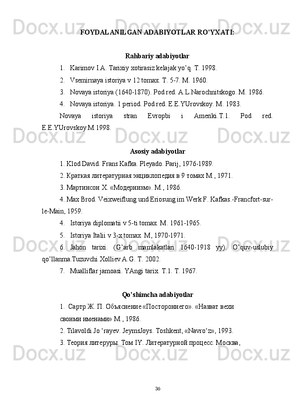 FOYDALANILGAN ADABIYOTLAR RO’YXATI:
Rahbariy adabiyotlar
1. Karimov I.A. Tarixiy xotirasiz kelajak yo’q. T. 1998.
2. Vsemirnaya istoriya v 12 tomax. T. 5-7.  M. 1960.
3. Novaya istoriya (1640-1870). Pod red. A.L.Narochnitskogo. M. 1986.
4.   Novaya istoriya. 1 period. Pod red.  E.E.YUrovskoy. M. 1983.
Novaya   istoriya   stran   Evropbi   i   Ameriki.T.1.   Pod   red.
E.E.YUrovskoy.M.1998.
Asosiy adabiyotlar
1. Klod David. Frans Kafka. Pleyado. Parij , 1976-1989.
2. Краткая литературная энциклопедия в 9 томах М., 1971.
3. Мартинсон  X . «Модернизм». М., 1986.
4.  Max   Brod .  Veixweiflung und Eriosung im Werk F. Kafkas.- Francfort-sur-
le-Main, 1959.
4. Istoriya diplomatii v 5-ti tomax. M. 1961-1965.
5. Istoriya Italii v 3-x tomax.  M, 1970-1971.
6. Jahon   tarixi .   ( G ’ arb   mamlakatlari   1640-1918   yy ).   O ’ quv - uslubiy
qo ’ llanma . Tuzuvchi   Xolliev   A . G .  T . 2002.
7. Mualliflar jamoasi. YAngi tarix. T.1. T. 1967.
Qo ’ shimcha   adabiyotlar
1.  Сартр Ж. П. Объяснение «Постороннего». «Назват вехи
своими именами» М., 1986.
2. Tilavoldi Jo ‘rayev. JeymsJoys. Toshkent, «Navro‘z», 1993.
3 . Теория литеруры. Том  IY . Литературной процесс. Москва,
36 
