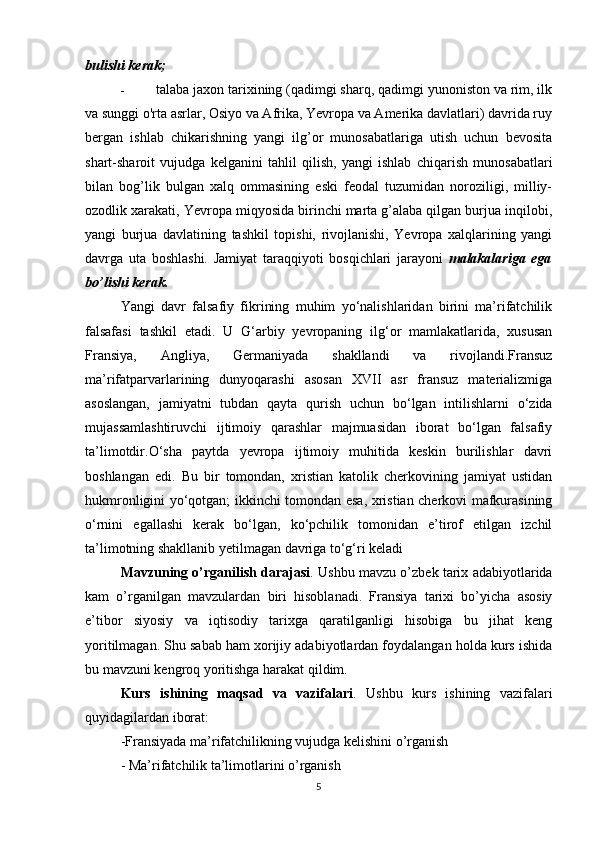 bulishi kerak;
- talaba jaxon tarixining (qadimgi sharq, qadimgi yunoniston va rim, ilk
va sunggi o'rta asrlar, Osiyo va Afrika, Yevropa va Amerika davlatlari) davrida ruy
bergan   ishlab   chikarishning   yangi   ilg’or   munosabatlariga   utish   uchun   bevosita
shart-sharoit   vujudga   kelganini   tahlil   qilish,   yangi   ishlab   chiqarish   munosabatlari
bilan   bog’lik   bulgan   xalq   ommasining   eski   feodal   tuzumidan   noroziligi,   milliy-
ozodlik xarakati, Yevropa miqyosida birinchi marta g’alaba qilgan burjua inqilobi,
yangi   burjua   davlatining   tashkil   topishi,   rivojlanishi,   Yevropa   xalqlarining   yangi
davrga   uta   boshlashi.   Jamiyat   tara qq iyoti   bos q ichlari   jarayoni   malakalariga   ega
b o ’lishi kerak.
Yangi   davr   falsafiy   fikrining   muhim   yo‘nalishlaridan   birini   ma’rifatchilik
falsafasi   tashkil   etadi.   U   G‘arbiy   yevropaning   ilg‘or   mamlakatlarida,   xususan
Fransiya,   Angliya,   Germaniyada   shakllandi   va   rivojlandi.Fransuz
ma’rifatparvarlarining   dunyoqarashi   asosan   XVII   asr   fransuz   materializmiga
asoslangan,   jamiyatni   tubdan   qayta   qurish   uchun   bo‘lgan   intilishlarni   o‘zida
mujassamlashtiruvchi   ijtimoiy   qarashlar   majmuasidan   iborat   bo‘lgan   falsafiy
ta’limotdir.O‘sha   paytda   yevropa   ijtimoiy   muhitida   keskin   burilishlar   davri
boshlangan   edi.   Bu   bir   tomondan,   xristian   katolik   cherkovining   jamiyat   ustidan
hukmronligini yo‘qotgan; ikkinchi tomondan esa, xristian cherkovi mafkurasining
o‘rnini   egallashi   kerak   bo‘lgan,   ko‘pchilik   tomonidan   e’tirof   etilgan   izchil
ta’limotning shakllanib yetilmagan davriga to‘g‘ri keladi
Mavzuning o’rganilish darajasi . Ushbu mavzu o’zbek tarix adabiyotlarida
kam   o’rganilgan   mavzulardan   biri   hisoblanadi.   Fransiya   tarixi   bo’yicha   asosiy
e’tibor   siyosiy   va   iqtisodiy   tarixga   qaratilganligi   hisobiga   bu   jihat   keng
yoritilmagan. Shu sabab ham xorijiy adabiyotlardan foydalangan holda kurs ishida
bu mavzuni kengroq yoritishga harakat qildim.
Kurs   ishining   maqsad   va   vazifalari .   Ushbu   kurs   ishining   vazifalari
quyidagilardan iborat:
-Fransiyada ma’rifatchilikning vujudga kelishini o’rganish
- Ma’rifatchilik ta’limotlarini o’rganish
5 
