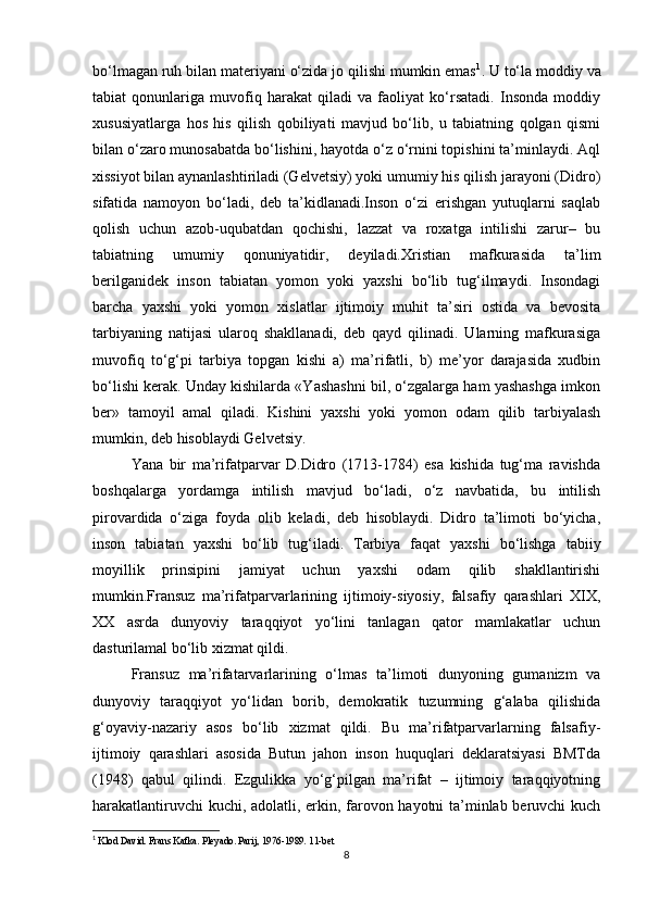 bo‘lmagan ruh bilan materiyani o‘zida jo qilishi mumkin emas 1
. U to‘la moddiy va
tabiat   qonunlariga   muvofiq   harakat   qiladi   va   faoliyat   ko‘rsatadi.   Insonda   moddiy
xususiyatlarga   hos   his   qilish   qobiliyati   mavjud   bo‘lib,   u   tabiatning   qolgan   qismi
bilan o‘zaro munosabatda bo‘lishini, hayotda o‘z o‘rnini topishini ta’minlaydi. Aql
xissiyot bilan aynanlashtiriladi (Gelvetsiy) yoki umumiy his qilish jarayoni (Didro)
sifatida   namoyon   bo‘ladi,   deb   ta’kidlanadi.Inson   o‘zi   erishgan   yutuqlarni   saqlab
qolish   uchun   azob-uqubatdan   qochishi,   lazzat   va   roxatga   intilishi   zarur–   bu
tabiatning   umumiy   qonuniyatidir,   deyiladi.Xristian   mafkurasida   ta’lim
berilganidek   inson   tabiatan   yomon   yoki   yaxshi   bo‘lib   tug‘ilmaydi.   Insondagi
barcha   yaxshi   yoki   yomon   xislatlar   ijtimoiy   muhit   ta’siri   ostida   va   bevosita
tarbiyaning   natijasi   ularoq   shakllanadi,   deb   qayd   qilinadi.   Ularning   mafkurasiga
muvofiq   to‘g‘pi   tarbiya   topgan   kishi   a)   ma’rifatli,   b)   me’yor   darajasida   xudbin
bo‘lishi kerak. Unday kishilarda «Yashashni bil, o‘zgalarga ham yashashga imkon
ber»   tamoyil   amal   qiladi.   Kishini   yaxshi   yoki   yomon   odam   qilib   tarbiyalash
mumkin, deb hisoblaydi Gelvetsiy.
Yana   bir   ma’rifatparvar   D.Didro   (1713-1784)   esa   kishida   tug‘ma   ravishda
boshqalarga   yordamga   intilish   mavjud   bo‘ladi,   o‘z   navbatida,   bu   intilish
pirovardida   o‘ziga   foyda   olib   keladi,   deb   hisoblaydi.   Didro   ta’limoti   bo‘yicha,
inson   tabiatan   yaxshi   bo‘lib   tug‘iladi.   Tarbiya   faqat   yaxshi   bo‘lishga   tabiiy
moyillik   prinsipini   jamiyat   uchun   yaxshi   odam   qilib   shakllantirishi
mumkin.Fransuz   ma’rifatparvarlarining   ijtimoiy-siyosiy,   falsafiy   qarashlari   XIX,
XX   asrda   dunyoviy   taraqqiyot   yo‘lini   tanlagan   qator   mamlakatlar   uchun
dasturilamal bo‘lib xizmat qildi.
Fransuz   ma’rifatarvarlarining   o‘lmas   ta’limoti   dunyoning   gumanizm   va
dunyoviy   taraqqiyot   yo‘lidan   borib,   demokratik   tuzumning   g‘alaba   qilishida
g‘oyaviy-nazariy   asos   bo‘lib   xizmat   qildi.   Bu   ma’rifatparvarlarning   falsafiy-
ijtimoiy   qarashlari   asosida   Butun   jahon   inson   huquqlari   deklaratsiyasi   BMTda
(1948)   qabul   qilindi.   Ezgulikka   yo‘g‘pilgan   ma’rifat   –   ijtimoiy   taraqqiyotning
harakatlantiruvchi kuchi, adolatli, erkin, farovon hayotni ta’minlab beruvchi kuch
1
 Klod David. Frans Kafka. Pleyado. Parij, 1976-1989. 11-bet
8 