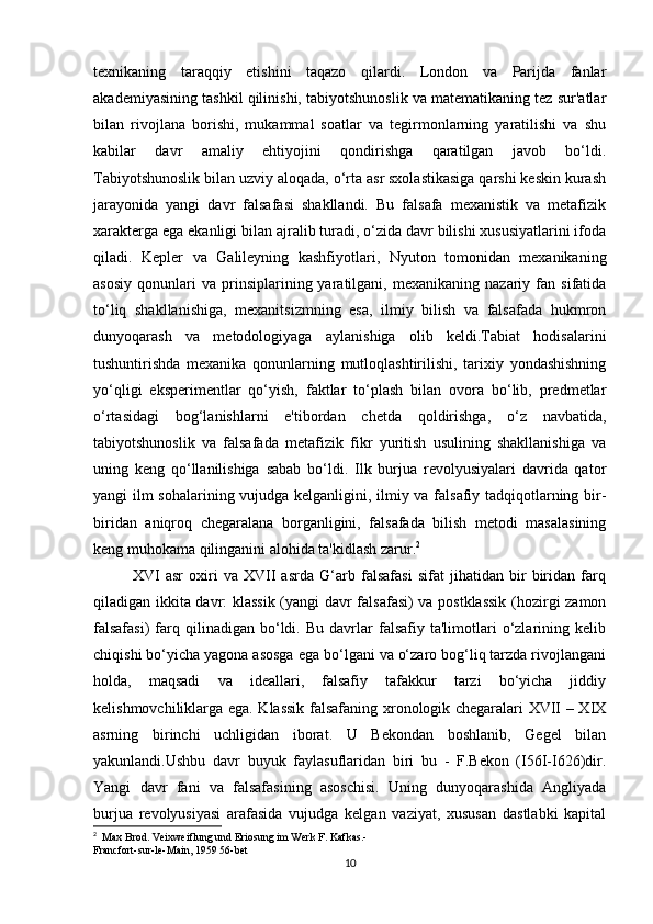 texnikaning   taraqqiy   etishini   taqazo   qilardi.   London   va   Parijda   fanlar
akademiyasining tashkil qilinishi, tabiyotshunoslik va matematikaning tez sur'atlar
bilan   rivojlana   borishi,   mukammal   soatlar   va   tegirmonlarning   yaratilishi   va   shu
kabilar   davr   amaliy   ehtiyojini   qondirishga   qaratilgan   javob   bo‘ldi.
Tabiyotshunoslik bilan uzviy aloqada, o‘rta asr sxolastikasiga qarshi keskin kurash
jarayonida   yangi   davr   falsafasi   shakllandi.   Bu   falsafa   mexanistik   va   metafizik
xarakterga ega ekanligi bilan ajralib turadi, o‘zida davr bilishi xususiyatlarini ifoda
qiladi.   Kepler   va   Galileyning   kashfiyotlari,   Nyuton   tomonidan   mexanikaning
asosiy   qonunlari   va   prinsiplarining  yaratilgani,  mexanikaning   nazariy   fan   sifatida
to‘liq   shakllanishiga,   mexanitsizmning   esa,   ilmiy   bilish   va   falsafada   hukmron
dunyoqarash   va   metodologiyaga   aylanishiga   olib   keldi.Tabiat   hodisalarini
tushuntirishda   mexanika   qonunlarning   mutloqlashtirilishi,   tarixiy   yondashishning
yo‘qligi   eksperimentlar   qo‘yish,   faktlar   to‘plash   bilan   ovora   bo‘lib,   predmetlar
o‘rtasidagi   bog‘lanishlarni   e'tibordan   chetda   qoldirishga,   o‘z   navbatida,
tabiyotshunoslik   va   falsafada   metafizik   fikr   yuritish   usulining   shakllanishiga   va
uning   keng   qo‘llanilishiga   sabab   bo‘ldi.   Ilk   burjua   revolyusiyalari   davrida   qator
yangi ilm sohalarining vujudga kelganligini, ilmiy va falsafiy tadqiqotlarning bir-
biridan   aniqroq   chegaralana   borganligini,   falsafada   bilish   metodi   masalasining
keng muhokama qilinganini alohida ta'kidlash zarur. 2
XVI   asr   oxiri   va   XVII   asrda   G‘arb   falsafasi   sifat   jihatidan   bir   biridan   farq
qiladigan ikkita davr: klassik (yangi davr falsafasi) va postklassik  (hozirgi zamon
falsafasi)   farq  qilinadigan   bo‘ldi.   Bu   davrlar   falsafiy   ta'limotlari   o‘zlarining   kelib
chiqishi bo‘yicha yagona asosga ega bo‘lgani va o‘zaro bog‘liq tarzda rivojlangani
holda,   maqsadi   va   ideallari,   falsafiy   tafakkur   tarzi   bo‘yicha   jiddiy
kelishmovchiliklarga ega. Klassik falsafaning xronologik chegaralari XVII – XIX
asrning   birinchi   uchligidan   iborat.   U   Bekondan   boshlanib,   Gegel   bilan
yakunlandi.Ushbu   davr   buyuk   faylasuflaridan   biri   bu   -   F.Bekon   (I56I-I626)dir.
Yangi   davr   fani   va   falsafasining   asoschisi.   Uning   dunyoqarashida   Angliyada
burjua   revolyusiyasi   arafasida   vujudga   kelgan   vaziyat,   xususan   dastlabki   kapital
2
   Max Brod. Veixweiflung und Eriosung im Werk F. Kafkas.-
Francfort-sur-le-Main, 1959 56-bet
10 