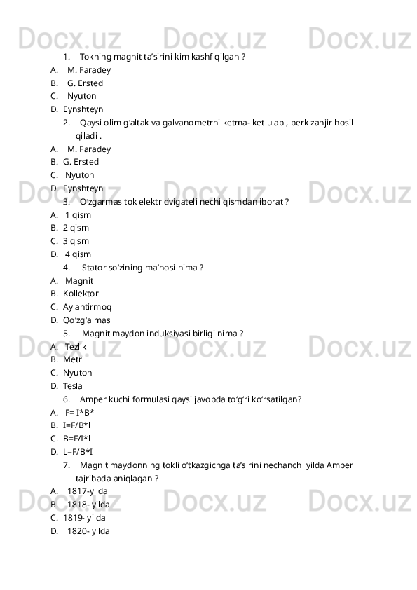 1.   Tokning magnit taʼsirini kim kashf qilgan ?
A.   M. Faradey 
B.   G. Ersted
C.   Nyuton 
D. Eynshteyn
2.   Qaysi olim gʻaltak va galvanometrni ketma- ket ulab , berk zanjir hosil 
qiladi . 
A.   M. Faradey 
B. G. Ersted 
C.  Nyuton 
D. Eynshteyn 
3.   Oʻzgarmas tok elektr dvigateli nechi qismdan iborat ?
A.  1 qism 
B. 2 qism
C. 3 qism
D.  4 qism
4.    Stator soʻzining maʼnosi nima ?
A.  Magnit 
B. Kollektor 
C. Aylantirmoq
D. Qoʻzgʻalmas
5.    Magnit maydon induksiyasi birligi nima ?
A.  Tezlik 
B. Metr
C. Nyuton 
D. Tesla 
6.   Amper kuchi formulasi qaysi javobda toʻgʻri koʻrsatilgan?
A.  F= I*B*l
B. I=F/B*l
C. B=F/I*l
D. L=F/B*I
7.   Magnit maydonning tokli oʻtkazgichga taʼsirini nechanchi yilda Amper 
tajribada aniqlagan ?
A.   1817-yilda
B.   1818- yilda 
C. 1819- yilda 
D.   1820- yilda  