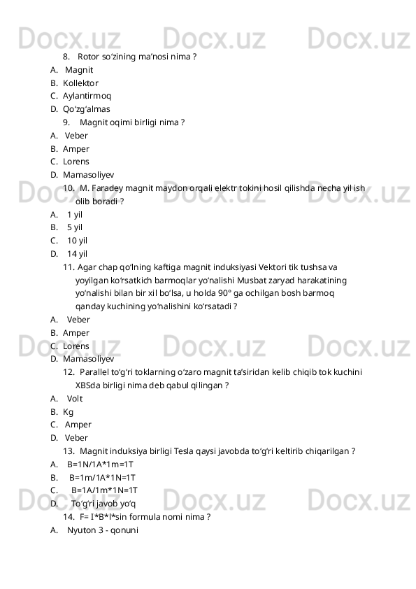 8.  Rotor soʻzining maʼnosi nima ?
A.  Magnit 
B. Kollektor 
C. Aylantirmoq 
D. Qoʻzgʻalmas 
9.   Magnit oqimi birligi nima ?
A.  Veber
B. Amper 
C. Lorens
D. Mamasoliyev
10.   M. Faradey magnit maydon orqali elektr tokini hosil qilishda necha yil ish
olib boradi ?
A.   1 yil
B.   5 yil
C.   10 yil
D.   14 yil
11.  Agar chap qo‘lning kaftiga magnit induksiyasi Vеktori tik tushsa va 
yoyilgan ko‘rsatkich barmoqlar yo‘nalishi Musbat zaryad harakatining 
yo‘nalishi bilan bir xil bo‘lsa, u holda 90° ga ochilgan bosh barmoq 
qanday kuchining yo‘nalishini koʻrsatadi ?
A.   Veber 
B. Amper 
C. Lorens 
D. Mamasoliyev 
12.   Parallel toʻgʻri toklarning oʻzaro magnit taʼsiridan kelib chiqib tok kuchini 
XBSda birligi nima deb qabul qilingan ?
A.   Volt 
B. Kg
C.  Amper 
D.  Veber 
13.   Magnit induksiya birligi Tesla qaysi javobda toʻgʻri keltirib chiqarilgan ?
A.   B=1N/1A*1m=1T
B.    B=1m/1A*1N=1T
C.     B=1A/1m*1N=1T
D.     Toʻgʻri javob yoʻq 
14.   F= I*B*l*sin formula nomi nima ?
A.   Nyuton 3 - qonuni 