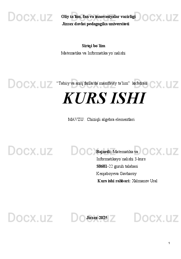                                Oliy   ta'lim,   fan   va   innovasiyalar   vazirligi 
                          Jizzax davlat pedagogika universiteti
Sirtqi bo`lim
Matematika va Informatika yo`nalishi
“Tabiiy va aniq fanlarda masofaviy ta’lim”    kafedrasi
KURS  ISHI
MAVZU:   Chiziqli algebra elementlar i
Bajardi:   Matematika va 
Informatikayo`nalishi 3-kurs 
S0601- 22 guruh talabasi 
Kenjaboyeva Gavharoy
                                                                  Kurs   ishi   rahbari:   Xalmanov Ural
                            Jizzax- 2025
1 