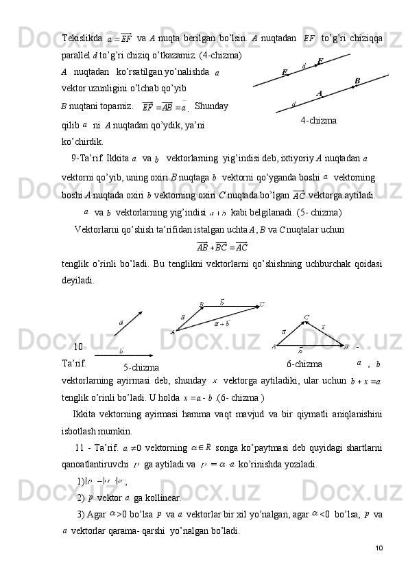 Tekislikda  EF	a   va   A   nuqta   berilgan   bo’lsin.   A   nuqtadan     EF     to’g’ri   chiziqqa
parallel  d  to’g’ri chiziq o’tkazamiz. (4-chizma)
A    nuqtadan   ko’rsatilgan yo’nalishda  	
a
 
vektor uzunligini o’lchab  qo’yib 
B  nuqtani topamiz.   	
a	AB	EF			
.   Shunday
qilib 	
a ni   A  nuqtadan qo’ydik, ya’ni
ko’chirdik.
    9-Ta’rif. Ikkita 	
a va 	b

   vektorlarning  yig’indisi deb, ixtiyoriy  A  nuqtadan 	a
vektorni qo’yib, uning oxiri  B  nuqtaga 	
b
  vektorni  qo’yganda boshi 	a vektorning 
boshi  A  nuqtada oxiri 	
b
 vektorning oxiri  C  nuqtada bo’lgan 	
AC  vektorga aytiladi. 
 	
a va 	b
  vektorlar ning yig’indisi   kabi  belgilanadi. (5- chizma)
Vektorlarni qo’shish ta’rifidan istalgan uchta  A  ,  B   va  C   nuqtalar uchun	
AC	BC	AB		
tenglik   o’rinli   bo’ladi.   Bu   tenglikni   vektorlarni   qo’shishning   uchburchak   qoidasi
deyiladi.
10 -
Ta ’ rif .	
a ,  	b

vektorlarning   ayirmasi   deb ,   shunday     vektorga   aytiladiki ,   ular   uchun  
a	x	b				
	
tenglik   o ’ rinli   bo ’ ladi .  U   holda  	
b	a	x	
				 .(6-  chizma  )
Ikkita   vektorning   ayirmasi   hamma   vaqt   mavjud   va   bir   qiymatli   aniqlanishini
isbotlash   mumkin .
11 -   Ta ’ rif .  	
0
	a   vektorning  	R		   songa   ko ’ paytmasi   deb   quyidagi   shartlarni
qanoatlantiruvchi     ga   aytiladi   va    = 	
a	   ko ’ rinishda   yoziladi .
1) ;
2) 	
p   vektor  	a   ga   kollinear .
3)  Agar  	
 >0  bo ’ lsa  	p   va  	a   vektorlar   bir   xil   yo ’ nalgan ,  agar  	 <0   bo ’ lsa , 	p   va	
a
  vektorlar   qarama -  qarshi    yo ’ nalgan   bo ’ ladi .
104-chizma
5-chizma 6-chizma 