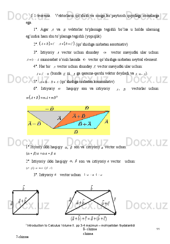1.1- teorema .      Vektorlarni   qo ’ shish   va   songa   ko ’ paytirish   quyidagi   xossalarga
ega .
1°.   Agar     va     vektorlar   to ' plamiga   tegishli   bo ’ lsa   u   holda   ularning
eg ’ indisi   ham   shu   to ’ plamga   tegishli  ( yopiqlik )
2°.   ( qo ’ shishga   nisbatan   assotsiativ ) 
3°.   Ixtiyoriy     vector   uchun   shunday         vector   mavjudki   ular   uchun :
  munosabat   o ’ rinli   hamda        vector   qo ’ shishga   nisbatan   neytral   element .
4°. Har bir    vector uchun shunday   vector mavjudki ular uchun: 
    (bunda   ni    ga qarama-qarshi vektor deyiladi va  ). 
5°.   (qo’shishga nisbatan kommutativ)
6°.   Ixtiyoriy  
    haqiqiy   son   va   ixtiyoriy     ,       vectorlar   uchun:
7
1°.Itiyoriy ikki haqiqiy  	,  son va  ixtiyoriy 	a
  vector uchun:    	
a	a	a											)	(
2°. Ixtiyoriy  ikki  haqiqiy  	
	,  son  va  ixtiyoriy 	a  vector    uchun:
3°. Ixtiyoriy 	
a  vector uchun:  
7
  Introduction to Calculus Volume II. pp 3-4 mazmun – mohiyatidan foydalanildi
11
8- chizma 
chizma  
7- chizma 