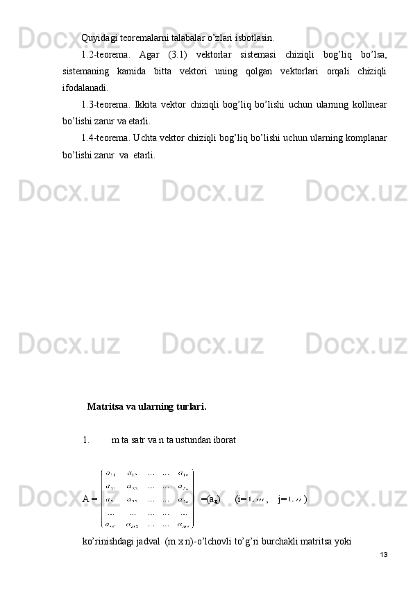 Quyidagi teoremalarni talabalar o’zlari isbotlasin.
1.2-teorema.   Agar   (3.1)   vektorlar   sistemasi   chiziqli   bog’liq   bo’lsa,
sistemaning   kamida   bitta   vektori   uning   qolgan   vektorlari   orqali   chiziqli
ifodalanadi.
1.3-teorema.   Ikkita   vektor   chiziqli   bog’liq   bo’lishi   uchun   ularning   kollinear
bo’lishi zarur va etarli.
1.4-teorema. Uchta vektor chiziqli bog’liq bo’lishi uchun ularning komplanar
bo’lishi zarur  va  etarli.
Matritsa va ularning turlari.
1. m ta satr va n ta ustundan iborat 
A =    =(a
ij )      (i= ,    j= )        
ko’rinishdagi jadval  (m x n)-o’lchovli to’g’ri burchakli matritsa yoki
13 